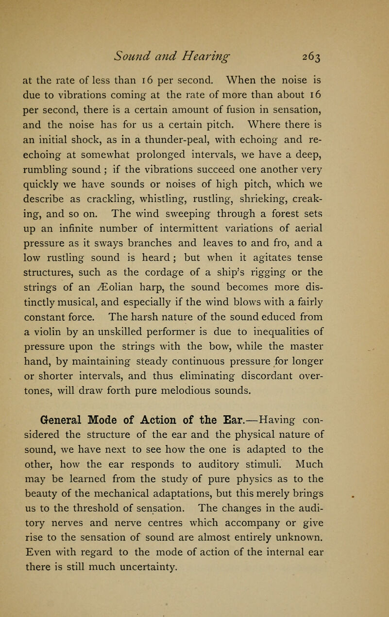 at the rate of less than 16 per second. When the noise is due to vibrations coming at the rate of more than about 16 per second, there is a certain amount of fusion in sensation, and the noise has for us a certain pitch. Where there is an initial shock, as in a thunder-peal, with echoing and re- echoing at somewhat prolonged intervals, we have a deep, rumbling sound ; if the vibrations succeed one another very quickly we have sounds or noises of high pitch, which we describe as crackling, whistling, rustling, shrieking, creak- ing, and so on. The wind sweeping through a forest sets up an infinite number of intermittent variations of aerial pressure as it sways branches and leaves to and fro, and a low rustling sound is heard; but when it agitates tense structures, such as the cordage of a ship's rigging or the strings of an ^Eolian harp, the sound becomes more dis- tinctly musical, and especially if the wind blows with a fairly constant force. The harsh nature of the sound educed from a violin by an unskilled performer is due to inequalities of pressure upon the strings with the bow, while the master hand, by maintaining steady continuous pressure for longer or shorter intervals, and thus eliminating discordant over- tones, will draw forth pure melodious sounds. General Mode of Action of the Ear.—Having con- sidered the structure of the ear and the physical nature of sound, we have next to see how the one is adapted to the other, how the ear responds to auditory stimuli. Much may be learned from the study of pure physics as to the beauty of the mechanical adaptations, but this merely brings us to the threshold of sensation. The changes in the audi- tory nerves and nerve centres which accompany or give rise to the sensation of sound are almost entirely unknown. Even with regard to the mode of action of the internal ear there is still much uncertainty.