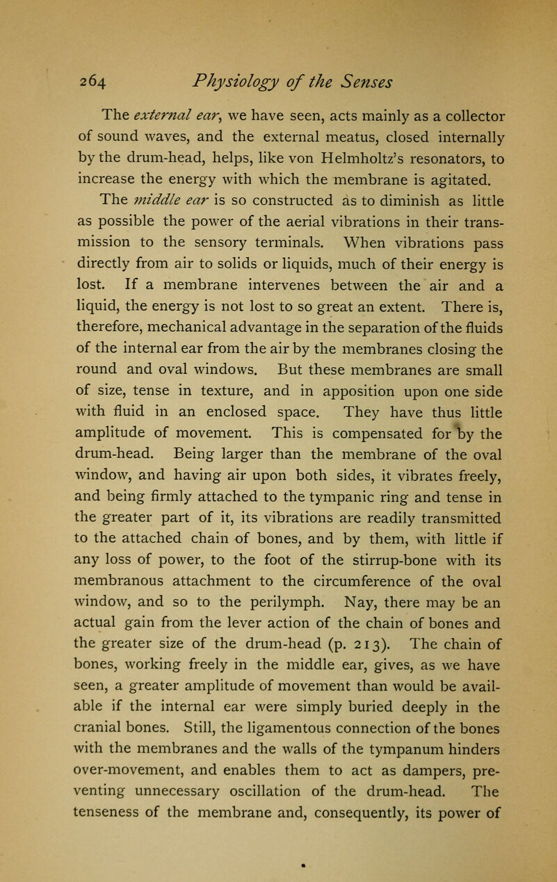 The external ear^ we have seen, acts mainly as a collector of sound waves, and the external meatus, closed internally by the drum-head, helps, like von Helmholtz's resonators, to increase the energy with which the membrane is agitated. The middle ear is so constructed as to diminish as little as possible the power of the aerial vibrations in their trans- mission to the sensory terminals. When vibrations pass directly from air to solids or liquids, much of their energy is lost. If a membrane intervenes between the air and a liquid, the energy is not lost to so great an extent. There is, therefore, mechanical advantage in the separation of the fluids of the internal ear from the air by the membranes closing the round and oval windows. But these membranes are small of size, tense in texture, and in apposition upon one side with fluid in an enclosed space. They have thus little amplitude of movement. This is compensated forl^y the drum-head. Being larger than the membrane of the oval window, and having air upon both sides, it vibrates freely, and being firmly attached to the tympanic ring and tense in the greater part of it, its vibrations are readily transmitted to the attached chain of bones, and by them, with little if any loss of power, to the foot of the stirrup-bone with its membranous attachment to the circumference of the oval window, and so to the perilymph. Nay, there may be an actual gain from the lever action of the chain of bones and the greater size of the drum-head (p. 213). The chain of bones, working freely in the middle ear, gives, as we have seen, a greater amplitude of movement than would be avail- able if the internal ear were simply buried deeply in the cranial bones. Still, the ligamentous connection of the bones with the membranes and the walls of the tympanum hinders over-movement, and enables them to act as dampers, pre- venting unnecessary oscillation of the drum-head. The tenseness of the membrane and, consequently, its power of