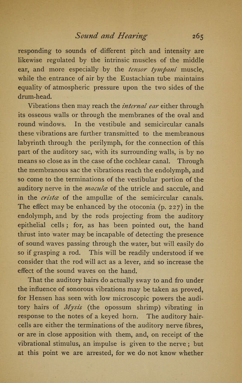 responding to sounds of different pitch and intensity are likewise regulated by the intrinsic muscles of the middle ear, and more especially by the tensor tymfiani muscle, while the entrance of air by the Eustachian tube maintains equality of atmospheric pressure upon the two sides of the drum-head. Vibrations then may reach the internal ear either through its osseous walls or through the membranes of the oval and round windows. In the vestibule and semicircular canals these vibrations are further transmitted to the membranous labyrinth through the perilymph, for the connection of this part of the auditory sac, with its surrounding walls, is by no means so close as in the case of the cochlear canal. Through the membranous sac the vibrations reach the endolymph, and so come to the terminations of the vestibular portion of the auditory nerve in the maculce of the utricle and saccule, and in the cristce of the ampullae of the semicircular canals. The effect maybe enhanced by the otoconia (p. 227) in the endolymph, and by the rods projecting from the auditory epithelial cells ; for, as has been pointed out, the hand thrust into water may be incapable of detecting the presence of sound waves passing through the water, but will easily do so if grasping a rod. This will be readily understood if we consider that the rod will act as a lever, and so increase the effect of the sound waves on the hand. That the auditory hairs do actually sway to and fro under the influence of sonorous vibrations may be taken as proved, for Hensen has seen with low microscopic powers the audi- tory hairs of Mysis (the opossum shrimp) vibrating in response to the notes of a keyed horn. The auditory hair- cells are either the terminations of the auditory nerve fibres, or are in close apposition with them, and, on receipt of the vibrational stimulus, an impulse is given to the nerve ; but at this point we are arrested, for we do not know whether