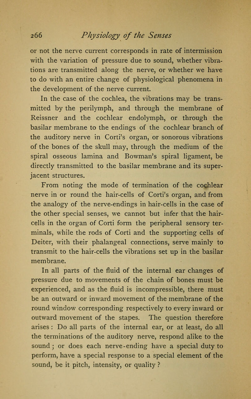 or not the nerve current corresponds in rate of intermission with the variation of pressure due to sound, whether vibra- tions are transmitted along the nerve, or whether we have to do with an entire change of physiological phenomena in the development of the nerve current. In the case of the cochlea, the vibrations may be trans- mitted by the perilymph, and through the membrane of Reissner and the cochlear endolymph, or through the basilar membrane to the endings of the cochlear branch of the auditory nerve in Corti's organ, or sonorous vibrations of the bones of the skull may, through the medium of the spiral osseous lamina and Bowman's spiral ligament, be directly transmitted to the basilar membrane and its super- jacent structures. From noting the mode of termination of the cochlear nerve in or round the hair-cells of Corti's organ, and from the analogy of the nerve-endings in hair-cells in the case of the other special senses, we cannot but infer that the hair- cells in the organ of Corti form the peripheral sensory ter- minals, while the rods of Corti and the supporting cells of Deiter, with their phalangeal connections, serve mainly to transmit to the hair-cells the vibrations set up in the basilar membrane. In all parts of the fluid of the internal ear changes of pressure due to movements of the chain of bones must be experienced, and as the fluid is incompressible, there must be an outward or inward movement of the membrane of the round window corresponding respectively to every inward or outward movement of the stapes. The question therefore arises : Do all parts of the internal ear, or at least, do all the terminations of the auditory nerve, respond alike to the sound ; or does each nerve-ending have a special duty to perform, have a special response to a special element of the sound, be it pitch, intensity, or quality ?