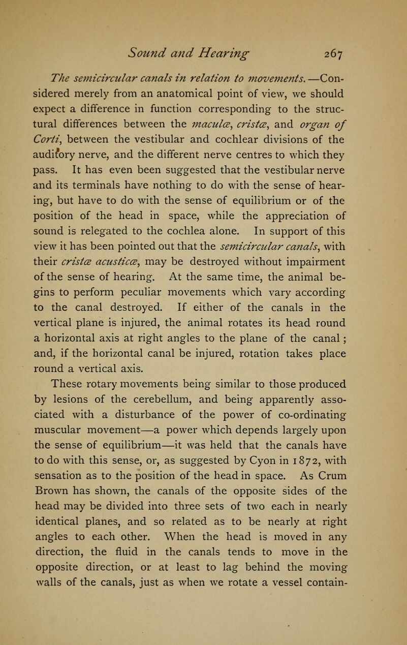 The semicircular canals i?i relation to i7ioveme?its. —Con- sidered merely from an anatomical point of view, we should expect a difference in function corresponding to the struc- tural differences between the macula, cristce, and organ of Corli, between the vestibular and cochlear divisions of the auditory nerve, and the different nerve centres to which they pass. It has even been suggested that the vestibular nerve and its terminals have nothing to do with the sense of hear- ing, but have to do with the sense of equilibrium or of the position of the head in space, while the appreciation of sound is relegated to the cochlea alone. In support of this view it has been pointed out that the semicircidar canals, with their crista acusticce, may be destroyed without impairment of the sense of hearing. At the same time, the animal be- gins to perform peculiar movements which vary according to the canal destroyed. If either of the canals in the vertical plane is injured, the animal rotates its head round a horizontal axis at right angles to the plane of the canal; and, if the horizontal canal be injured, rotation takes place round a vertical axis. These rotary movements being similar to those produced by lesions of the cerebellum, and being apparently asso- ciated with a disturbance of the power of co-ordinating muscular movement—a power which depends largely upon the sense of equilibrium—it was held that the canals have to do with this sense, or, as suggested by Cyon in 1872, with sensation as to the position of the head in space. As Crum Brown has shown, the canals of the opposite sides of the head may be divided into three sets of two each in nearly identical planes, and so related as to be nearly at right angles to each other. When the head is moved in any direction, the fluid in the canals tends to move in the opposite direction, or at least to lag behind the moving walls of the canals, just as when we rotate a vessel contain-