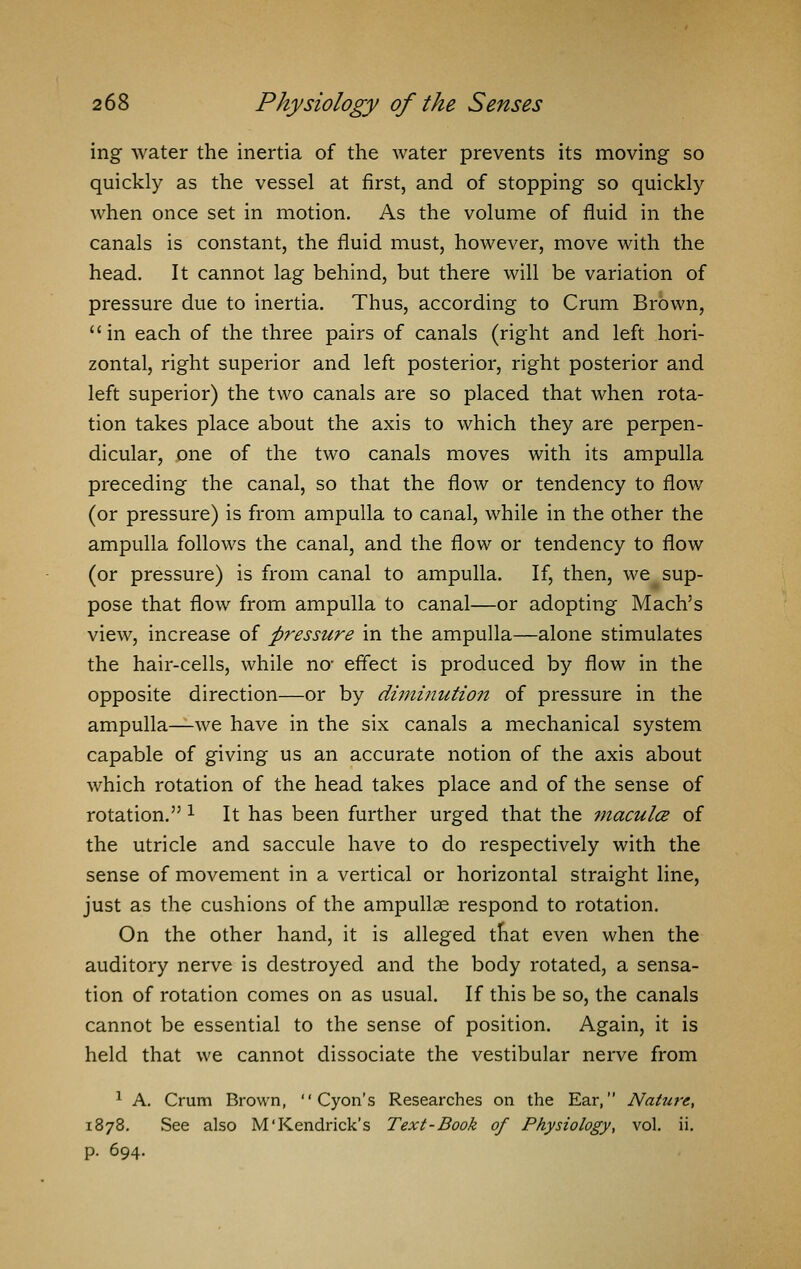 ing water the inertia of the water prevents its moving so quickly as the vessel at first, and of stopping so quickly when once set in motion. As the volume of fluid in the canals is constant, the fluid must, however, move with the head. It cannot lag behind, but there will be variation of pressure due to inertia. Thus, according to Crum Brown,  in each of the three pairs of canals (right and left hori- zontal, right superior and left posterior, right posterior and left superior) the two canals are so placed that when rota- tion takes place about the axis to which they are perpen- dicular, one of the two canals moves with its ampulla preceding the canal, so that the flow or tendency to flow (or pressure) is from ampulla to canal, while in the other the ampulla follows the canal, and the flow or tendency to flow (or pressure) is from canal to ampulla. If, then, we sup- pose that flow from ampulla to canal—or adopting Mach's view, increase of pressure in the ampulla—alone stimulates the hair-cells, while no- effect is produced by flow in the opposite direction—or by diminution of pressure in the ampulla—we have in the six canals a mechanical system capable of giving us an accurate notion of the axis about which rotation of the head takes place and of the sense of rotation.'51 It has been further urged that the macula of the utricle and saccule have to do respectively with the sense of movement in a vertical or horizontal straight line, just as the cushions of the ampullae respond to rotation. On the other hand, it is alleged that even when the auditory nerve is destroyed and the body rotated, a sensa- tion of rotation comes on as usual. If this be so, the canals cannot be essential to the sense of position. Again, it is held that we cannot dissociate the vestibular nerve from 1 A. Crum Brown,  Cyon's Researches on the Ear, Nature, 1878. See also M'Kendrick's Text-Book of Physiology, vol. ii. p. 694.