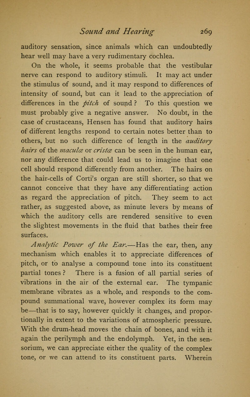 auditory sensation, since animals which can undoubtedly hear well may have a very rudimentary cochlea. On the whole, it seems probable that the vestibular nerve can respond to auditory stimuli. It may act under the stimulus of sound, and it may respond to differences of intensity of sound, but can it lead to the appreciation of differences in the pitch of sound ? To this question we must probably give a negative answer. No doubt, in the case of crustaceans, Hensen has found that auditory hairs of different lengths respond to certain notes better than to others, but no such difference of length in the auditory hairs of the macules or crista can be seen in the human ear, nor any difference that could lead us to imagine that one cell should respond differently from another. The hairs on the hair-cells of Corti's organ are still shorter, so that we cannot conceive that they have any differentiating action as regard the appreciation of pitch. They seem to act rather, as suggested above, as minute levers by means of which the auditory cells are rendered sensitive to even the slightest movements in the fluid that bathes their free surfaces. Analytic Power of the Ear.—Has the ear, then, any mechanism which enables it to appreciate differences of pitch, or to analyse a compound tone into its constituent partial tones ? There is a fusion of all partial series of vibrations in the air of the external ear. The tympanic membrane vibrates as a whole, and responds to the com- pound summational wave, however complex its form may be—that is to say, however quickly it changes, and propor- tionally in extent to the variations of atmospheric pressure. With the drum-head moves the chain of bones, and with it again the perilymph and the endolymph. Yet, in the sen- sorium, we can appreciate either the quality of the complex tone, or we can attend to its constituent parts. Wherein