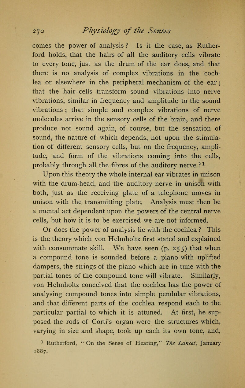 comes the power of analysis ? Is it the case, as Ruther- ford holds, that the hairs of all the auditory cells vibrate to every tone, just as the drum of the ear does, and that there is no analysis of complex vibrations in the coch- lea or elsewhere in the peripheral mechanism of the ear; that the hair-cells transform sound vibrations into nerve vibrations, similar in frequency and amplitude to the sound vibrations ; that simple and complex vibrations of nerve molecules arrive in the sensory cells of the brain, and there produce not sound again, of course, but the sensation of sound, the nature of which depends, not upon the stimula- tion of different sensory cells, but on the frequency, ampli- tude, and form of the vibrations coming into the cells, probably through all the fibres of the auditory nerve ?1 Upon this theory the whole internal ear vibrates in unison with the drum-head, and the auditory nerve in unison with both, just as the receiving plate of a telephone moves in unison with the transmitting plate. Analysis must then be a mental act dependent upon the powers of the central nerve cells, but how it is to be exercised we are not informed. Or does the power of analysis lie with the cochlea ? This is the theory which von Helmholtz first stated and explained with consummate skill. We have seen (p. 255) that when a compound tone is sounded before a piano w'ith uplifted dampers, the strings of the piano which are in tune with the partial tones of the compound tone will vibrate. Similarly, von Helmholtz conceived that the cochlea has the power of analysing compound tones into simple pendular vibrations, and that different parts of the cochlea respond each to the particular partial to which it is attuned. At first, he sup- posed the rods of Corti's organ were the structures which, varying in size and shape, took up each its own tone, and, 1 Rutherford, On the Sense of Hearing, The Lancet, January 1387.