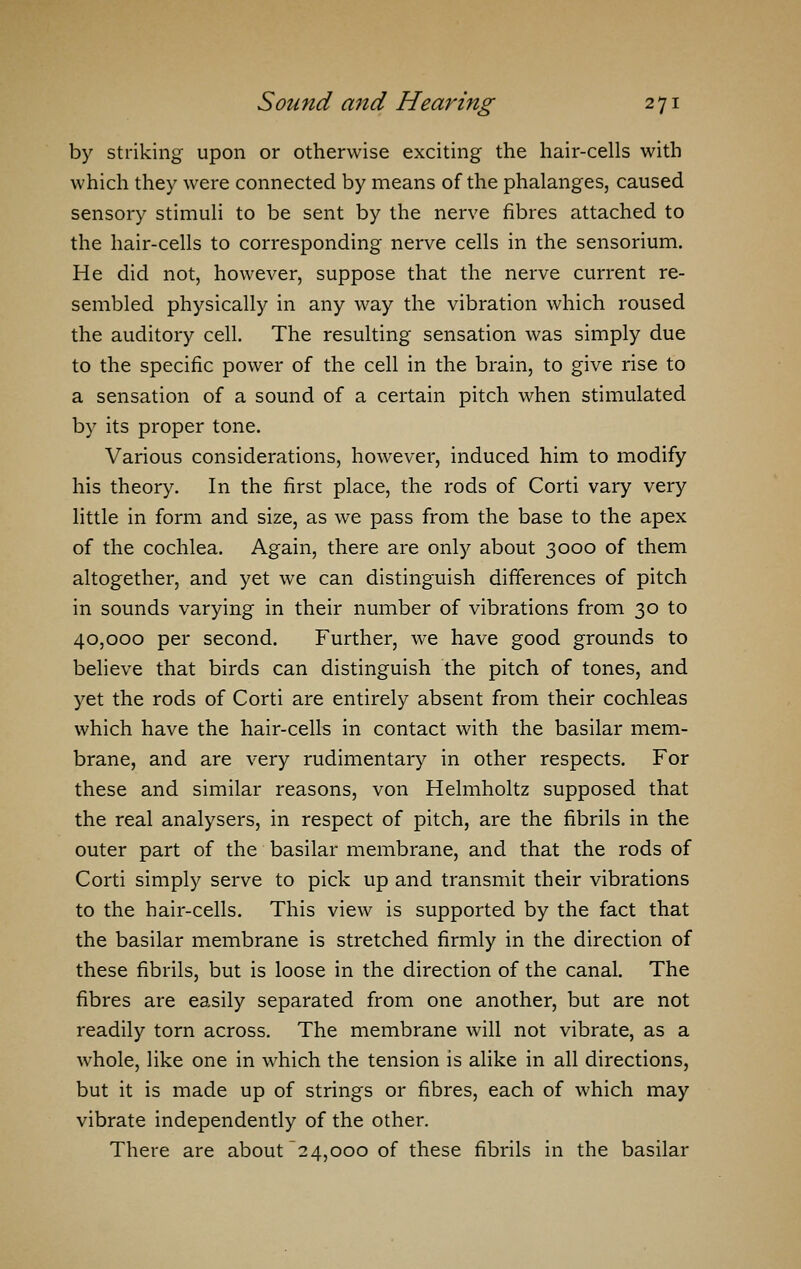 by striking upon or otherwise exciting the hair-cells with which they were connected by means of the phalanges, caused sensory stimuli to be sent by the nerve fibres attached to the hair-cells to corresponding nerve cells in the sensorium. He did not, however, suppose that the nerve current re- sembled physically in any way the vibration which roused the auditory cell. The resulting sensation was simply due to the specific power of the cell in the brain, to give rise to a sensation of a sound of a certain pitch when stimulated by its proper tone. Various considerations, however, induced him to modify his theory. In the first place, the rods of Corti vary very little in form and size, as we pass from the base to the apex of the cochlea. Again, there are only about 3000 of them altogether, and yet we can distinguish differences of pitch in sounds varying in their number of vibrations from 30 to 40,000 per second. Further, we have good grounds to believe that birds can distinguish the pitch of tones, and yet the rods of Corti are entirely absent from their cochleas which have the hair-cells in contact with the basilar mem- brane, and are very rudimentary in other respects. For these and similar reasons, von Helmholtz supposed that the real analysers, in respect of pitch, are the fibrils in the outer part of the basilar membrane, and that the rods of Corti simply serve to pick up and transmit their vibrations to the hair-cells. This view is supported by the fact that the basilar membrane is stretched firmly in the direction of these fibrils, but is loose in the direction of the canal. The fibres are easily separated from one another, but are not readily torn across. The membrane will not vibrate, as a whole, like one in which the tension is alike in all directions, but it is made up of strings or fibres, each of which may vibrate independently of the other. There are about 24,000 of these fibrils in the basilar