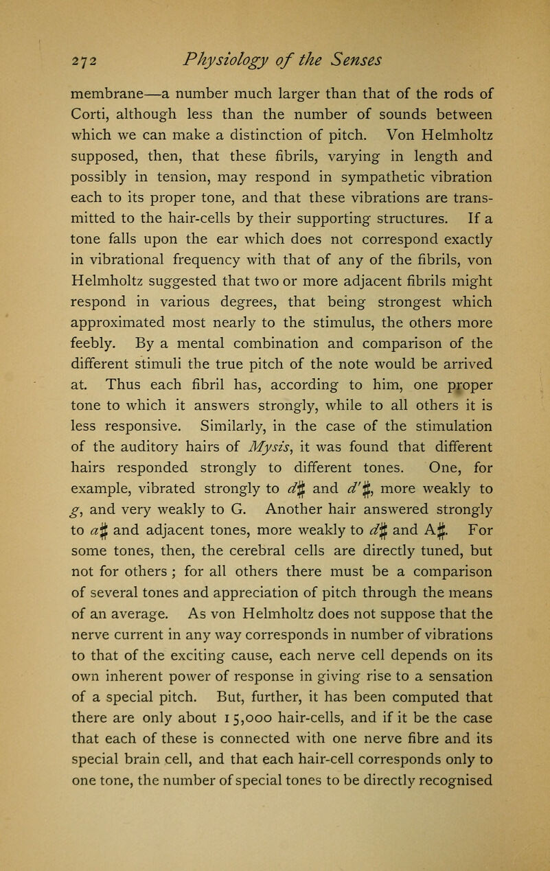 membrane—a number much larger than that of the rods of Corti, although less than the number of sounds between which we can make a distinction of pitch. Von Helmholtz supposed, then, that these fibrils, varying in length and possibly in tension, may respond in sympathetic vibration each to its proper tone, and that these vibrations are trans- mitted to the hair-cells by their supporting structures. If a tone falls upon the ear which does not correspond exactly in vibrational frequency with that of any of the fibrils, von Helmholtz suggested that two or more adjacent fibrils might respond in various degrees, that being strongest which approximated most nearly to the stimulus, the others more feebly. By a mental combination and comparison of the different stimuli the true pitch of the note would be arrived at. Thus each fibril has, according to him, one proper tone to which it answers strongly, while to all others it is less responsive. Similarly, in the case of the stimulation of the auditory hairs of My sis, it was found that different hairs responded strongly to different tones. One, for example, vibrated strongly to cfiJL and d'§, more weakly to g, and very weakly to G. Another hair answered strongly to a§ and adjacent tones, more weakly to d§ and A$. For some tones, then, the cerebral cells are directly tuned, but not for others ; for all others there must be a comparison of several tones and appreciation of pitch through the means of an average. As von Helmholtz does not suppose that the nerve current in any way corresponds in number of vibrations to that of the exciting cause, each nerve cell depends on its own inherent power of response in giving rise to a sensation of a special pitch. But, further, it has been computed that there are only about 15,000 hair-cells, and if it be the case that each of these is connected with one nerve fibre and its special brain cell, and that each hair-cell corresponds only to one tone, the number of special tones to be directly recognised