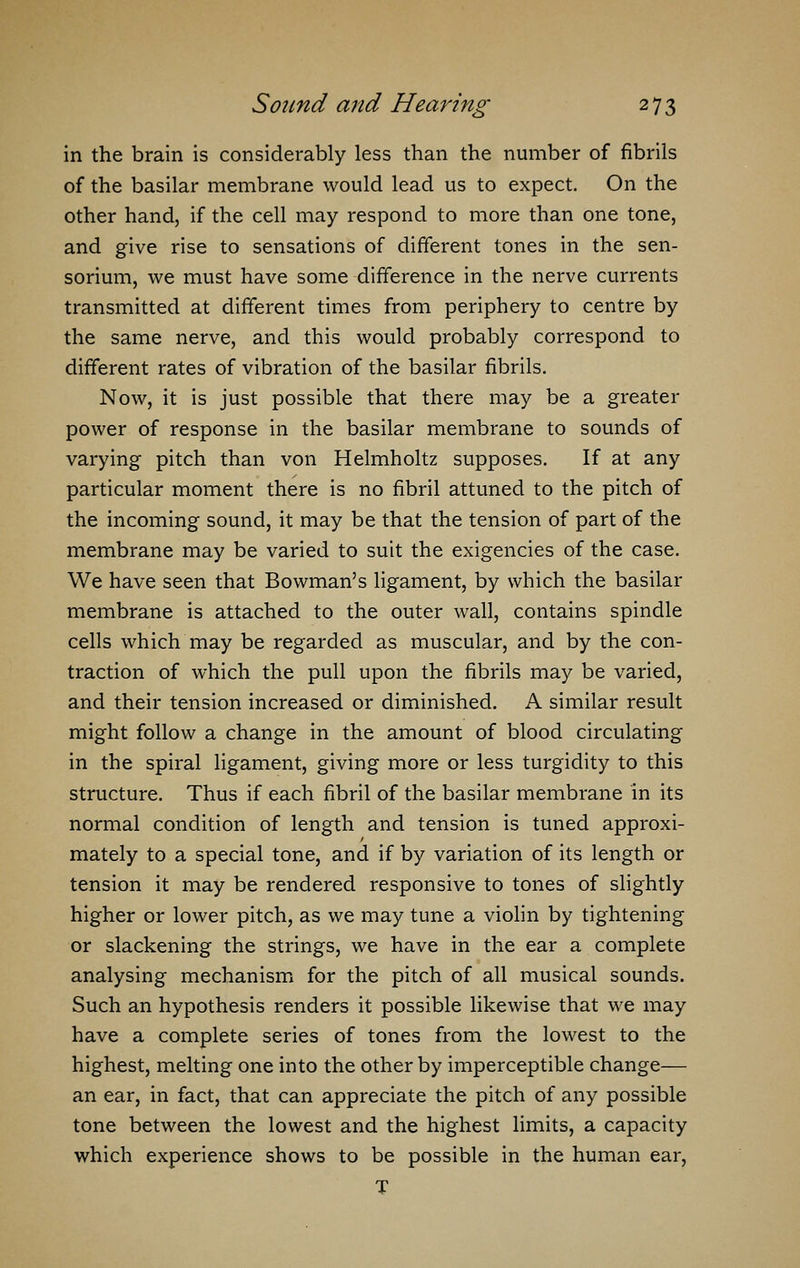 in the brain is considerably less than the number of fibrils of the basilar membrane would lead us to expect. On the other hand, if the cell may respond to more than one tone, and give rise to sensations of different tones in the sen- sorium, we must have some difference in the nerve currents transmitted at different times from periphery to centre by the same nerve, and this would probably correspond to different rates of vibration of the basilar fibrils. Now, it is just possible that there may be a greater power of response in the basilar membrane to sounds of varying pitch than von Helmholtz supposes. If at any particular moment there is no fibril attuned to the pitch of the incoming sound, it may be that the tension of part of the membrane may be varied to suit the exigencies of the case. We have seen that Bowman's ligament, by which the basilar membrane is attached to the outer wall, contains spindle cells which may be regarded as muscular, and by the con- traction of which the pull upon the fibrils may be varied, and their tension increased or diminished. A similar result might follow a change in the amount of blood circulating in the spiral ligament, giving more or less turgidity to this structure. Thus if each fibril of the basilar membrane in its normal condition of length and tension is tuned approxi- mately to a special tone, and if by variation of its length or tension it may be rendered responsive to tones of slightly higher or lower pitch, as we may tune a violin by tightening or slackening the strings, we have in the ear a complete analysing mechanism for the pitch of all musical sounds. Such an hypothesis renders it possible likewise that we may have a complete series of tones from the lowest to the highest, melting one into the other by imperceptible change— an ear, in fact, that can appreciate the pitch of any possible tone between the lowest and the highest limits, a capacity which experience shows to be possible in the human ear, T