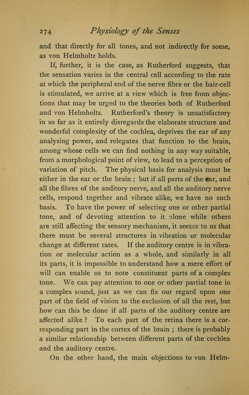 and that directly for all tones, and not indirectly for some, as von Helmholtz holds. If, further, it is the case, as Rutherford suggests, that the sensation varies in the central cell according to the rate at which the peripheral end of the nerve fibre or the hair-cell is stimulated, we arrive at a view which is free from objec- tions that may be urged to the theories both of Rutherford and von Helmholtz. Rutherford's theory is unsatisfactory in so far as it entirely disregards the elaborate structure and wonderful complexity of the cochlea, deprives the ear of any analysing power, and relegates that function to the brain, among whose cells we can find nothing in any way suitable, from a morphological point of view, to lead to a perception of variation of pitch. The physical basis for analysis must be either in the ear or the brain ; but if all parts of the ear, and all the fibres of the auditory nerve, and all the auditory nerve cells, respond together and vibrate alike, we have no such basis. To have the power of selecting one or other partial tone, and of devoting attention to it °.lone while others are still affecting the sensory mechanism, it seems to us that there must be several structures in vibration or molecular change at different rates. If the auditory centre is in vibra- tion or molecular action as a whole, and similarly in all its parts, it is impossible to understand how a mere effort of will can enable us to note constituent parts of a complex tone. We can pay attention to one or other partial tone in a complex sound, just as we can fix our regard upon one part of the field of vision to the exclusion of all the rest, but how can this be done if all parts of the auditory centre are affected alike ? To each part of the retina there is a cor- responding part in the cortex of the brain ; there is probably a similar relationship between different parts of the cochlea and the auditory centre. On the other hand, the main objections to von Helm-