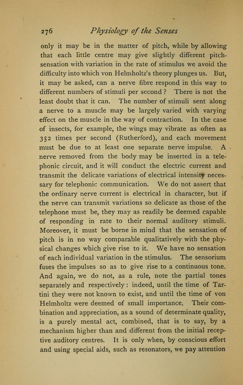 only it may be in the matter of pitch, while by allowing that each little centre may give slightly different pitch- sensation with variation in the rate of stimulus we avoid the difficulty into which von Helmholtz's theory plunges us. But, it may be asked, can a nerve fibre respond in this way to different numbers of stimuli per second ? There is not the least doubt that it can. The number of stimuli sent along a nerve to a muscle may be largely varied with varying effect on the muscle in the way of contraction. In the case of insects, for example, the wings may vibrate as often as 352 times per second (Rutherford), and each movement must be due to at least one separate nerve impulse. A nerve removed from the body may be inserted in a tele- phonic circuit, and it will conduct the electric current and transmit the delicate variations of electrical intensity neces- sary for telephonic communication. We do not assert that the ordinary nerve current is electrical in character, but if the nerve can transmit variations so delicate as those of the telephone must be, they may as readily be deemed capable of responding in rate to their normal auditory stimuli. Moreover, it must be borne in mind that the sensation of pitch is in no way comparable qualitatively with the phy- sical changes which give rise to it. We have no sensation of each individual variation in the stimulus. The sensorium fuses the impulses so as to give rise to a continuous tone. And again, we do not, as a rule, note the partial tones separately and respectively : indeed, until the time of Tar- tini they were not known to exist, and until the time of von Helmholtz were deemed of small importance. Their com- bination and appreciation, as a sound of determinate quality, is a purely mental act, combined, that is to say, by a mechanism higher than and different from the initial recep- tive auditory centres. It is only when, by conscious effort and using special aids, such as resonators, we pay attention