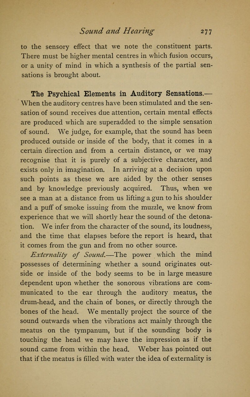 to the sensory effect that we note the constituent parts. There must be higher mental centres in which fusion occurs, or a unity of mind in which a synthesis of the partial sen- sations is brought about. The Psychical Elements in Auditory Sensations.— When the auditory centres have been stimulated and the sen- sation of sound receives due attention, certain mental effects are produced which are superadded to the simple sensation of sound. We judge, for example, that the sound has been produced outside or inside of the body, that it comes in a certain direction and from a certain distance, or we may recognise that it is purely of a subjective character, and exists only in imagination. In arriving at a decision upon such points as these we are aided by the other senses and by knowledge previously acquired. Thus, when we see a man at a distance from us lifting a gun to his shoulder and a puff of smoke issuing from the muzzle, we know from experience that we will shortly hear the sound of the detona- tion. We infer from the character of the sound, its loudness, and the time that elapses before the report is heard, that it comes from the gun and from no other source. Externality of Sound.—The power which the mind possesses of determining whether a sound originates out- side or inside of the body seems to be in large measure dependent upon whether the sonorous vibrations are com- municated to the ear through the auditory meatus, the drum-head, and the chain of bones, or directly through the bones of the head. We mentally project the source of the sound outwards when the vibrations act mainly through the meatus on the tympanum, but if the sounding body is touching the head we may have the impression as if the sound came from within the head. Weber has pointed out that if the meatus is filled with water the idea of externality is