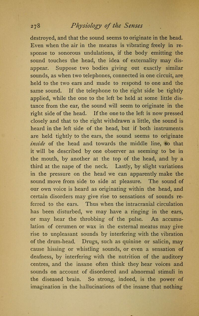 destroyed, and that the sound seems to originate in the head. Even when the air in the meatus is vibrating freely in re- sponse to sonorous undulations, if the body emitting the sound touches the head, the idea of externality may dis- appear. Suppose two bodies giving out exactly similar sounds, as when two telephones, connected in one circuit, are held to the two ears and made to respond to one and the same sound. If the telephone to the right side be tightly applied, while the one to the left be held at some little dis- tance from the ear, the sound will seem to originate in the right side of the head. If the one to the left is now pressed closely and that to the right withdrawn a little, the sound is heard in the left side of the head, but if both instruments are held tightly to the ears, the sound seems to originate inside of the head and towards the middle line, so that it will be described by one observer as seeming to be in the mouth, by another at the top of the head, and by a third at the nape of the neck. Lastly, by slight variations in the pressure on the head we can apparently make the sound move from side to side at pleasure. The sound of our own voice is heard as originating within the head, and certain disorders may give rise to sensations of sounds re- ferred to the ears. Thus when the intracranial circulation has been disturbed, we may have a ringing in the ears, or may hear the throbbing of the pulse. An accumu- lation of cerumen or wax in the external meatus may give rise to unpleasant sounds by interfering with the vibration of the drum-head. Drugs, such as quinine or salicin, may cause hissing or whistling sounds, or even a sensation of deafness, by interfering with the nutrition of the auditory centres, and the insane often think they hear voices and sounds on account of disordered and abnormal stimuli in the diseased brain. So strong, indeed, is the power of imagination in the hallucinations of the insane that nothing