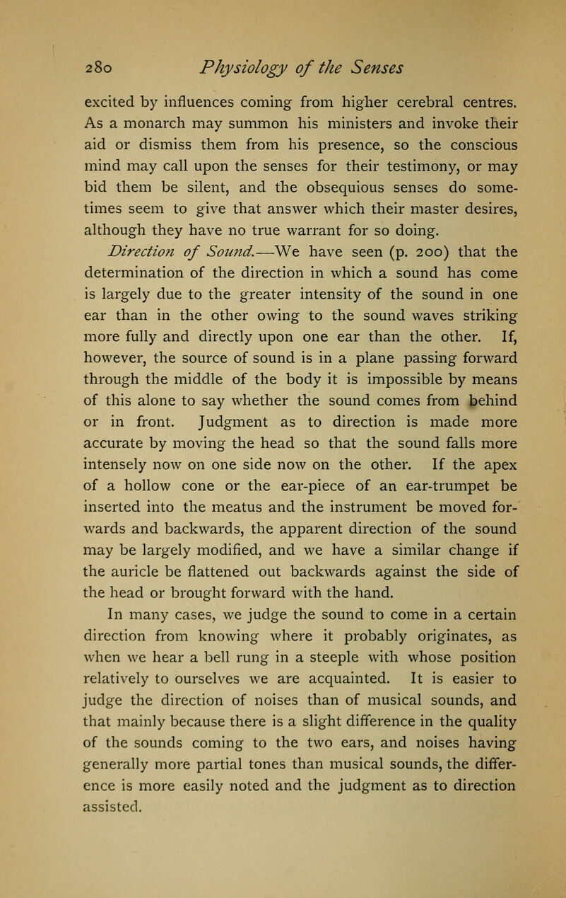 excited by influences coming from higher cerebral centres. As a monarch may summon his ministers and invoke their aid or dismiss them from his presence, so the conscious mind may call upon the senses for their testimony, or may bid them be silent, and the obsequious senses do some- times seem to give that answer which their master desires, although they have no true warrant for so doing. Direction of Sotmd.—We have seen (p. 200) that the determination of the direction in which a sound has come is largely due to the greater intensity of the sound in one ear than in the other owing to the sound waves striking more fully and directly upon one ear than the other. If, however, the source of sound is in a plane passing forward through the middle of the body it is impossible by means of this alone to say whether the sound comes from behind or in front. Judgment as to direction is made more accurate by moving the head so that the sound falls more intensely now on one side now on the other. If the apex of a hollow cone or the ear-piece of an ear-trumpet be inserted into the meatus and the instrument be moved for- wards and backwards, the apparent direction of the sound may be largely modified, and we have a similar change if the auricle be flattened out backwards against the side of the head or brought forward with the hand. In many cases, we judge the sound to come in a certain direction from knowing where it probably originates, as when we hear a bell rung in a steeple with whose position relatively to ourselves we are acquainted. It is easier to judge the direction of noises than of musical sounds, and that mainly because there is a slight difference in the quality of the sounds coming to the two ears, and noises having generally more partial tones than musical sounds, the differ- ence is more easily noted and the judgment as to direction assisted.