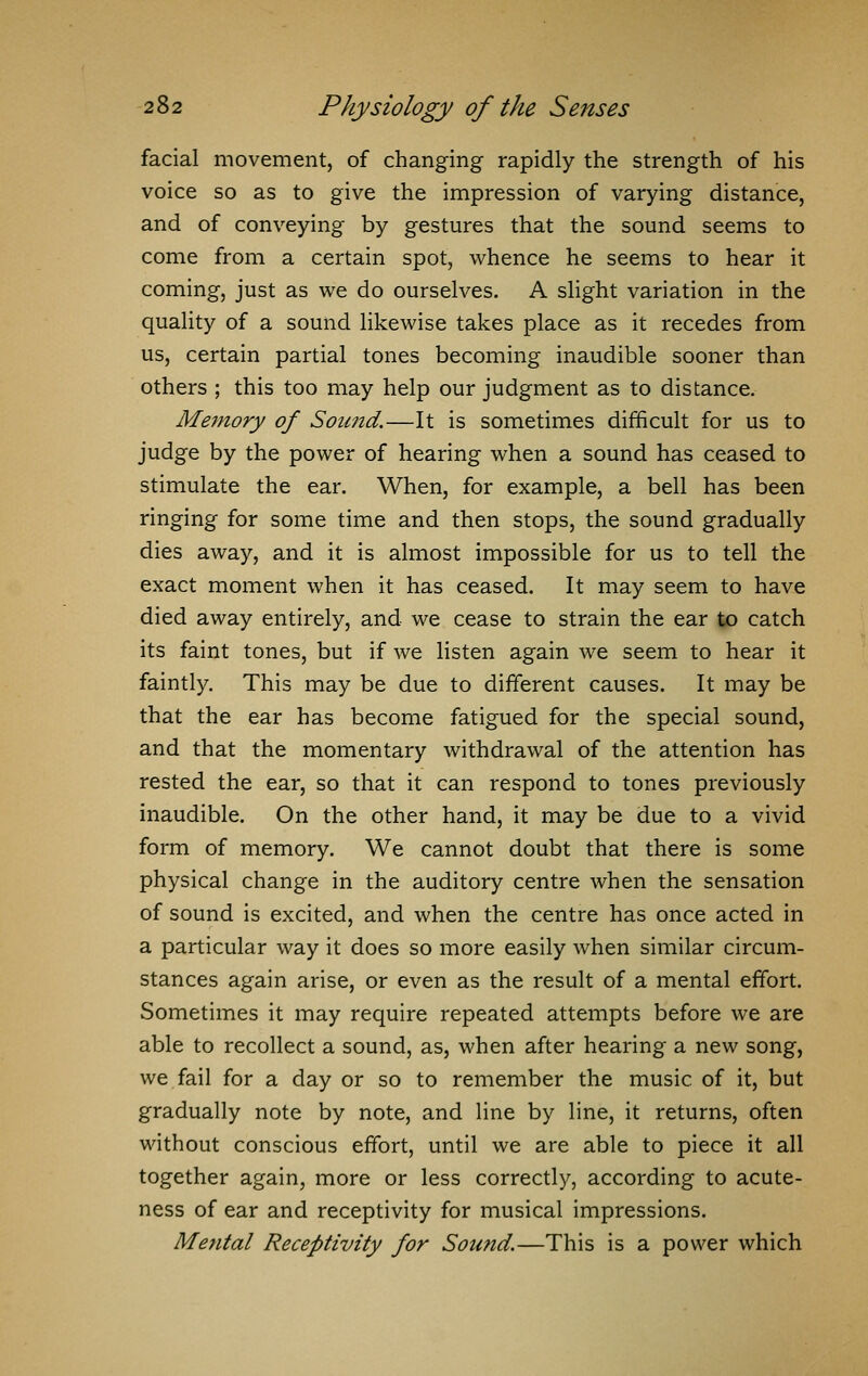 facial movement, of changing rapidly the strength of his voice so as to give the impression of varying distance, and of conveying by gestures that the sound seems to come from a certain spot, whence he seems to hear it coming, just as we do ourselves. A slight variation in the quality of a sound likewise takes place as it recedes from us, certain partial tones becoming inaudible sooner than others ; this too may help our judgment as to distance. Memory of Sound.—It is sometimes difficult for us to judge by the power of hearing when a sound has ceased to stimulate the ear. When, for example, a bell has been ringing for some time and then stops, the sound gradually dies away, and it is almost impossible for us to tell the exact moment when it has ceased. It may seem to have died away entirely, and we cease to strain the ear to catch its faint tones, but if we listen again we seem to hear it faintly. This may be due to different causes. It may be that the ear has become fatigued for the special sound, and that the momentary withdrawal of the attention has rested the ear, so that it can respond to tones previously inaudible. On the other hand, it may be due to a vivid form of memory. We cannot doubt that there is some physical change in the auditory centre when the sensation of sound is excited, and when the centre has once acted in a particular way it does so more easily when similar circum- stances again arise, or even as the result of a mental effort. Sometimes it may require repeated attempts before we are able to recollect a sound, as, when after hearing a new song, we fail for a day or so to remember the music of it, but gradually note by note, and line by line, it returns, often without conscious effort, until we are able to piece it all together again, more or less correctly, according to acute- ness of ear and receptivity for musical impressions. Mental Receptivity for Sound.—This is a power which