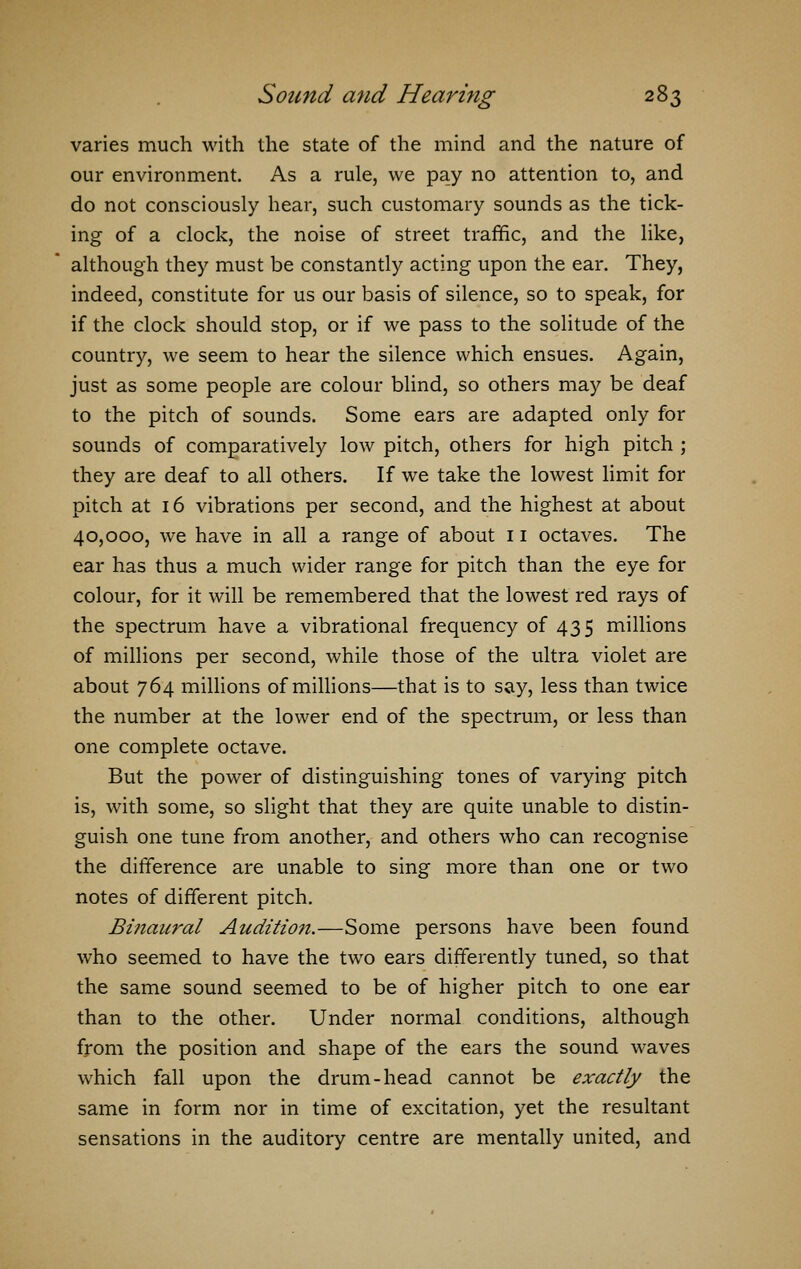 varies much with the state of the mind and the nature of our environment. As a rule, we pay no attention to, and do not consciously hear, such customary sounds as the tick- ing of a clock, the noise of street traffic, and the like, although they must be constantly acting upon the ear. They, indeed, constitute for us our basis of silence, so to speak, for if the clock should stop, or if we pass to the solitude of the country, we seem to hear the silence which ensues. Again, just as some people are colour blind, so others may be deaf to the pitch of sounds. Some ears are adapted only for sounds of comparatively low pitch, others for high pitch ; they are deaf to all others. If we take the lowest limit for pitch at 16 vibrations per second, and the highest at about 40,000, we have in all a range of about 11 octaves. The ear has thus a much wider range for pitch than the eye for colour, for it will be remembered that the lowest red rays of the spectrum have a vibrational frequency of 435 millions of millions per second, while those of the ultra violet are about 764 millions of millions—that is to say, less than twice the number at the lower end of the spectrum, or less than one complete octave. But the power of distinguishing tones of varying pitch is, with some, so slight that they are quite unable to distin- guish one tune from another, and others who can recognise the difference are unable to sing more than one or two notes of different pitch. Binaural Audition.—Some persons have been found who seemed to have the two ears differently tuned, so that the same sound seemed to be of higher pitch to one ear than to the other. Under normal conditions, although from the position and shape of the ears the sound waves which fall upon the drum-head cannot be exactly the same in form nor in time of excitation, yet the resultant sensations in the auditory centre are mentally united, and