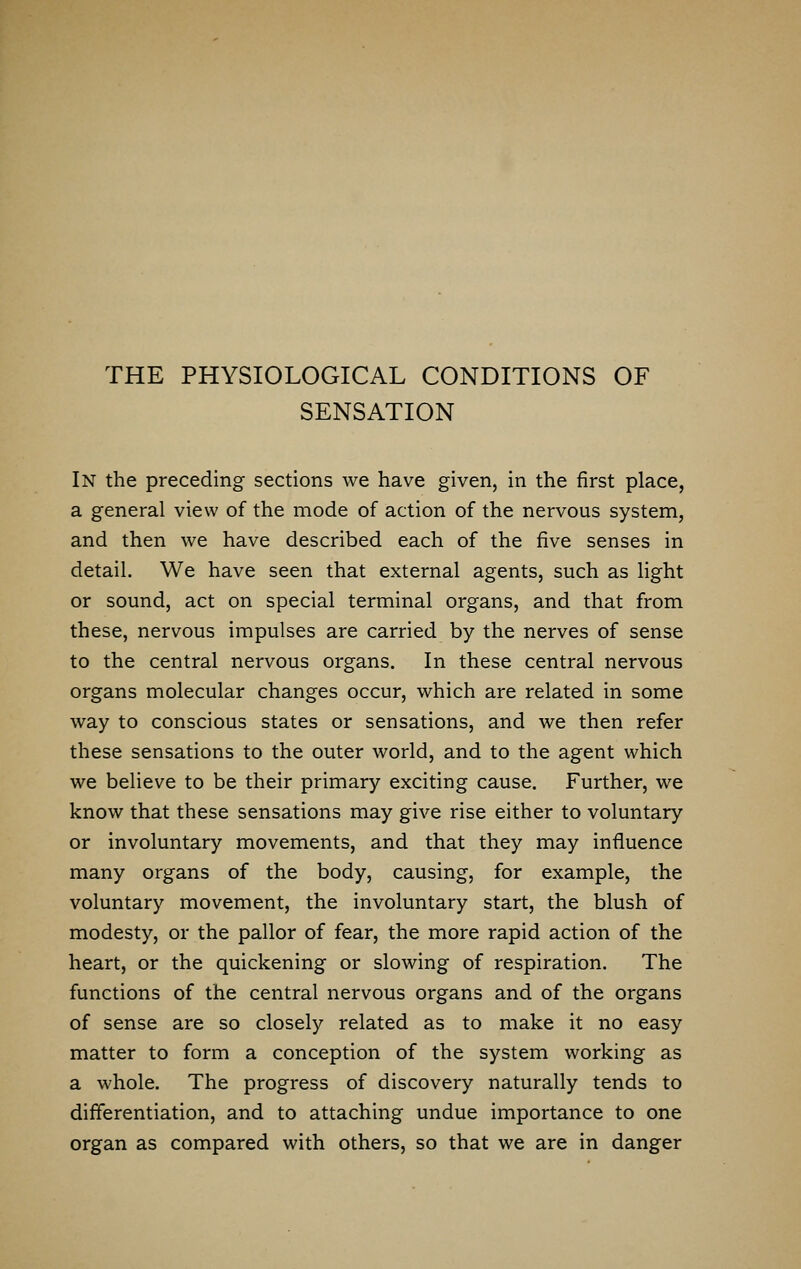 THE PHYSIOLOGICAL CONDITIONS OF SENSATION In the preceding sections we have given, in the first place, a general view of the mode of action of the nervous system, and then we have described each of the five senses in detail. We have seen that external agents, such as light or sound, act on special terminal organs, and that from these, nervous impulses are carried by the nerves of sense to the central nervous organs. In these central nervous organs molecular changes occur, which are related in some way to conscious states or sensations, and we then refer these sensations to the outer world, and to the agent which we believe to be their primary exciting cause. Further, we know that these sensations may give rise either to voluntary or involuntary movements, and that they may influence many organs of the body, causing, for example, the voluntary movement, the involuntary start, the blush of modesty, or the pallor of fear, the more rapid action of the heart, or the quickening or slowing of respiration. The functions of the central nervous organs and of the organs of sense are so closely related as to make it no easy matter to form a conception of the system working as a whole. The progress of discovery naturally tends to differentiation, and to attaching undue importance to one organ as compared with others, so that we are in danger