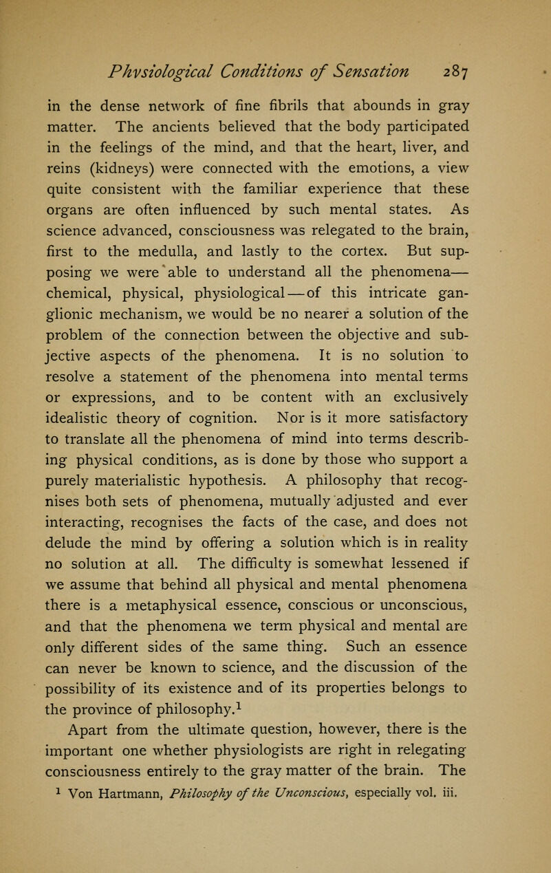 in the dense network of fine fibrils that abounds in gray- matter. The ancients believed that the body participated in the feelings of the mind, and that the heart, liver, and reins (kidneys) were connected with the emotions, a view quite consistent with the familiar experience that these organs are often influenced by such mental states. As science advanced, consciousness was relegated to the brain, first to the medulla, and lastly to the cortex. But sup- posing we were able to understand all the phenomena— chemical, physical, physiological — of this intricate gan- glionic mechanism, we would be no nearer a solution of the problem of the connection between the objective and sub- jective aspects of the phenomena. It is no solution to resolve a statement of the phenomena into mental terms or expressions, and to be content with an exclusively idealistic theory of cognition. Nor is it more satisfactory to translate all the phenomena of mind into terms describ- ing physical conditions, as is done by those who support a purely materialistic hypothesis. A philosophy that recog- nises both sets of phenomena, mutually adjusted and ever interacting, recognises the facts of the case, and does not delude the mind by offering a solution which is in reality no solution at all. The difficulty is somewhat lessened if we assume that behind all physical and mental phenomena there is a metaphysical essence, conscious or unconscious, and that the phenomena we term physical and mental are only different sides of the same thing. Such an essence can never be known to science, and the discussion of the possibility of its existence and of its properties belongs to the province of philosophy.1 Apart from the ultimate question, however, there is the important one whether physiologists are right in relegating consciousness entirely to the gray matter of the brain. The 1 Von Hartmann, Philosophy of the Unconscious, especially vol. iii.