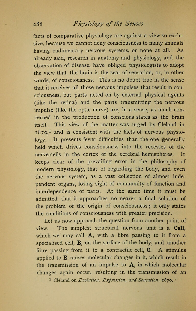 facts of comparative physiology are against a view so exclu- sive, because we cannot deny consciousness to many animals having rudimentary nervous systems, or none at all. As already said, research in anatomy and physiology, and the observation of disease, have obliged physiologists to adopt the view that the brain is the seat of sensation, or, in other words, of consciousness. This is no doubt true in the sense that it receives all those nervous impulses that result in con- sciousness, but parts acted on by external physical agents (like the retina) and the parts transmitting the nervous impulse (like the optic nerve) are, in a sense, as much con- cerned in the production of conscious states as the brain itself. This view of the matter was urged by Cleland in 1870,1 and is consistent with the facts of nervous physio- logy. It presents fewer difficulties than the one generally held which drives consciousness into the recesses of the nerve-cells in the cortex of the cerebral hemispheres. It keeps clear of the prevailing error in the philosophy of modern physiology, that of regarding the body, and even the nervous system, as a vast collection of almost inde- pendent organs, losing sight of community of function and interdependence of parts. At the same time it must be admitted that it approaches no nearer a final solution of the problem of the origin of consciousness ; it only states the conditions of consciousness with greater precision. Let us now approach the question from another point of view. The simplest structural nervous unit is a Cell, which we may call A, with a fibre passing to it from a specialised cell, B, on the surface of the body, and another fibre passing from it to a contractile cell, C. A stimulus applied to B causes molecular changes in it, which result in the transmission of an impulse to A, in which molecular changes again occur, resulting in the transmission of an 1 Cleland on Evolution, Expression, and Sensation, 1870. \