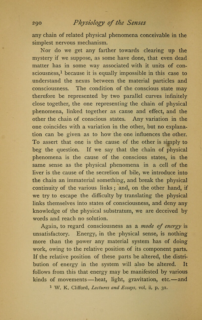 any chain of related physical phenomena conceivable in the simplest nervous mechanism. Nor do we get any farther towards clearing up the mystery if we suppose, as some have done, that even dead matter has in some way associated with it units of con- sciousness,1 because it is equally impossible in this case to understand the nexus between the material particles and consciousness. The condition of the conscious state may therefore be represented by two parallel curves infinitely close together, the one representing the chain of physical phenomena, linked together as cause and effect, and the other the chain of conscious states. Any variation in the one coincides with a variation in the other, but no explana- tion can be given as to how the one influences the other. To assert that one is the cause of the other is simply to beg the question. If we say that the chain of physical phenomena is the cause of the conscious states, in the same sense as the physical phenomena in a cell of the liver is the cause of the secretion of bile, we introduce into the chain an immaterial something, and break the physical continuity of the various links ; and, on the other hand, if we try to escape the difficulty by translating the physical links themselves into states of consciousness, and deny any knowledge of the physical substratum, we are deceived by words and reach no solution. Again, to regard consciousness as a mode of e?iergy is unsatisfactory. Energy, in the physical sense, is nothing more than the power any material system has of doing work, owing to the relative position of its component parts. If the relative position of these parts be altered, the distri- bution of energy in the system will also be altered. It follows from this that energy may be manifested by various kinds of movements—heat, light, gravitation, etc.—and 1 W. K. Clifford, Lectures and Essays, vol. ii. p. 31.