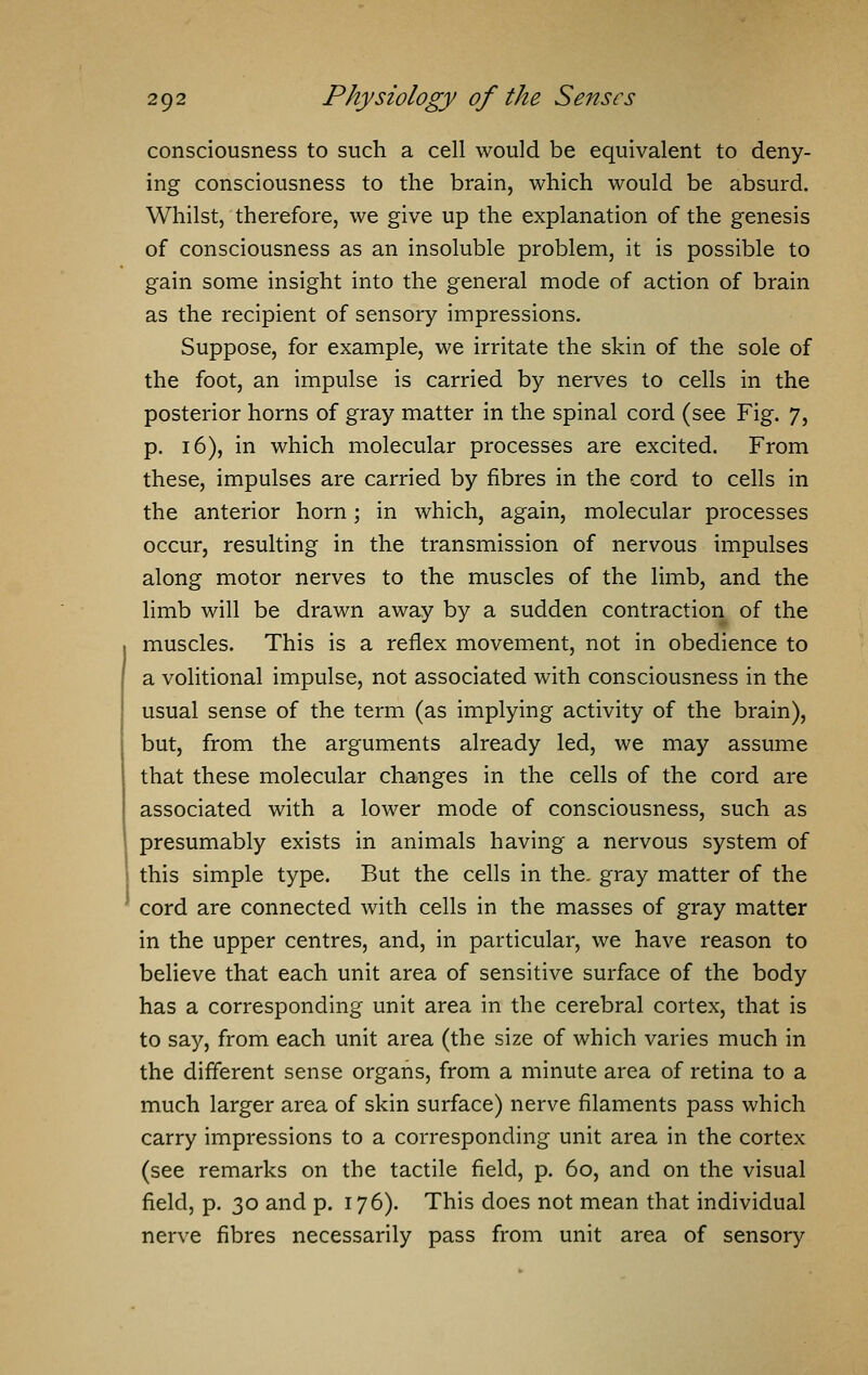 consciousness to such a cell would be equivalent to deny- ing consciousness to the brain, which would be absurd. Whilst, therefore, we give up the explanation of the genesis of consciousness as an insoluble problem, it is possible to gain some insight into the general mode of action of brain as the recipient of sensory impressions. Suppose, for example, we irritate the skin of the sole of the foot, an impulse is carried by nerves to cells in the posterior horns of gray matter in the spinal cord (see Fig. 7, p. 16), in which molecular processes are excited. From these, impulses are carried by fibres in the cord to cells in the anterior horn; in which, again, molecular processes occur, resulting in the transmission of nervous impulses along motor nerves to the muscles of the limb, and the limb will be drawn away by a sudden contraction of the muscles. This is a reflex movement, not in obedience to a volitional impulse, not associated with consciousness in the usual sense of the term (as implying activity of the brain), but, from the arguments already led, we may assume that these molecular changes in the cells of the cord are associated with a lower mode of consciousness, such as presumably exists in animals having a nervous system of this simple type. But the cells in the. gray matter of the cord are connected with cells in the masses of gray matter in the upper centres, and, in particular, we have reason to believe that each unit area of sensitive surface of the body has a corresponding unit area in the cerebral cortex, that is to say, from each unit area (the size of which varies much in the different sense organs, from a minute area of retina to a much larger area of skin surface) nerve filaments pass which carry impressions to a corresponding unit area in the cortex (see remarks on the tactile field, p. 60, and on the visual field, p. 30 and p. 176). This does not mean that individual nerve fibres necessarily pass from unit area of sensory