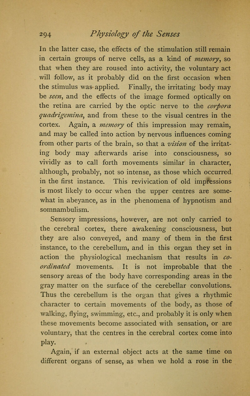 In the latter case, the effects of the stimulation still remain in certain groups of nerve cells, as a kind of memory, so that when they are roused into activity, the voluntary act will follow, as it probably did on the first occasion when the stimulus was- applied. Finally, the irritating body may be seen, and the effects of the image formed optically on the retina are carried by the optic nerve to the corpora quadrigemina, and from these to the visual centres in the cortex. Again, a memory of this impression may remain, and may be called into action by nervous influences coming from other parts of the brain, so that a vzsioji of the irritat- ing body may afterwards arise into consciousness, so vividly as to call forth movements similar in character, although, probably, not so intense, as those which occurred in the first instance. This revivication of old impressions is most likely to occur when the upper centres are some- what in abeyance, as in the phenomena of hypnotism and somnambulism. Sensory impressions, however, are not only carried to the cerebral cortex, there awakening consciousness, but they are also conveyed, and many of them in the first instance, to the cerebellum, and in this organ they set in action the physiological mechanism that results in co- ordinated movements. It is not improbable that the sensory areas of the body have corresponding areas in the gray matter on the surface of the cerebellar convolutions. Thus the cerebellum is the organ that gives a rhythmic character to certain movements of the body, as those of walking, flying, swimming, etc., and probably it is only when these movements become associated with sensation, or are voluntary, that the centres in the cerebral cortex come into play. Again, if an external object acts at the same time on different organs of sense, as when we hold a rose in the