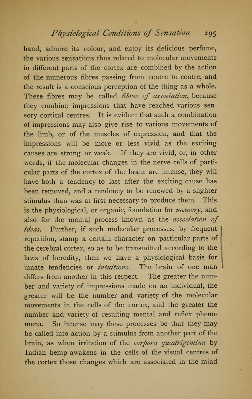 hand, admire its colour, and enjoy its delicious perfume, the various sensations thus related to molecular movements in different parts of the cortex are combined by the action of the numerous fibres passing from centre to centre, and the result is a conscious perception of the thing as a whole. These fibres may be called fibres of association, because they combine impressions that have reached various sen- sory cortical centres. It is evident that such a combination of impressions may also give rise to various movements of the limb, or of the muscles of expression, and that the impressions will be more or less vivid as the exciting causes are strong or weak. If they are vivid, or, in other words, if the molecular changes in the nerve cells of parti- cular parts of the cortex of the brain are intense, they will have both a tendency to last after the exciting cause has been removed, and a tendency to be renewed by a slighter stimulus than was at first necessary to produce them. This is the physiological, or organic, foundation for memory, and also for the mental process known as the association of ideas. Further, if such molecular processes, by frequent repetition, stamp a certain character on particular parts of the cerebral cortex, so as to be transmitted according to the laws of heredity, then we have a physiological basis for innate tendencies or intuitions. The brain of one man differs from another in this respect. The greater the num- ber and variety of impressions made on an individual, the greater will be the number and variety of the molecular movements in the cells of the cortex, and the greater the number and variety of resulting mental and reflex pheno- mena. So intense may these processes be that they may be called into action by a stimulus from another part of the brain, as when irritation of the corpora quadrigemina by Indian hemp awakens in the cells of the visual centres of the cortex those changes which are associated in the mind