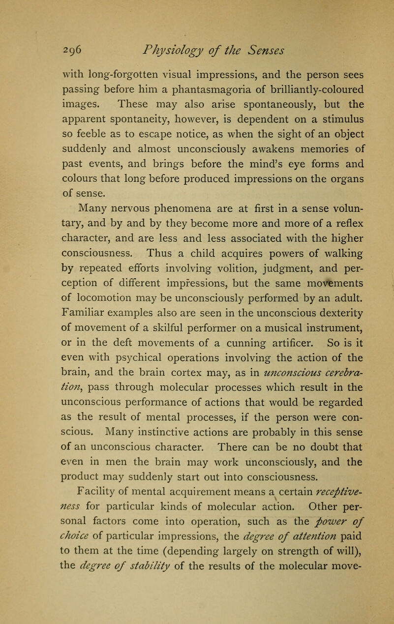 with long-forgotten visual impressions, and the person sees passing before him a phantasmagoria of brilliantly-coloured images. These may also arise spontaneously, but the apparent spontaneity, however, is dependent on a stimulus so feeble as to escape notice, as when the sight of an object suddenly and almost unconsciously awakens memories of past events, and brings before the mind's eye forms and colours that long before produced impressions on the organs of sense. Many nervous phenomena are at first in a sense volun- tary, and by and by they become more and more of a reflex character, and are less and less associated with the higher consciousness. Thus a child acquires powers of walking by repeated efforts involving volition, judgment, and per- ception of different impressions, but the same movements of locomotion may be unconsciously performed by an adult. Familiar examples also are seen in the unconscious dexterity of movement of a skilful performer on a musical instrument, or in the deft movements of a cunning artificer. So is it even with psychical operations involving the action of the brain, and the brain cortex may, as in unconscious cerebra- tion, pass through molecular processes which result in the unconscious performance of actions that would be regarded as the result of mental processes, if the person were con- scious. Many instinctive actions are probably in this sense of an unconscious character. There can be no doubt that even in men the brain may work unconsciously, and the product may suddenly start out into consciousness. Facility of mental acquirement means a certain receptive- ness for particular kinds of molecular action. Other per- sonal factors come into operation, such as the power of choice of particular impressions, the degree of attentio?i paid to them at the time (depending largely on strength of will), the degree of stability of the results of the molecular move-