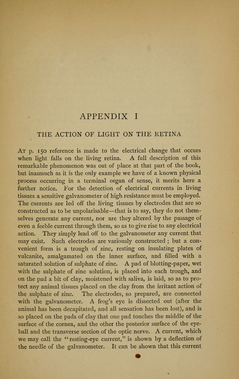 THE ACTION OF LIGHT ON THE RETINA At p. 150 reference is made to the electrical change that occurs when light falls on the living retina. A full description of this remarkable phenomenon was out of place at that part of the book, but inasmuch as it is the only example we have of a known physical process occurring in a terminal organ of sense, it merits here a further notice. For the detection of electrical currents in living tissues a sensitive galvanometer of high resistance must be employed. The currents are led off the living tissues by electrodes that are so constructed as to be unpolarisable—that is to say, they do not them- selves generate any current, nor are they altered by the passage of even a feeble current through them, so as to give rise to any electrical action. They simply lead off to the galvanometer any current that may exist. Such electrodes are variously constructed ; but a con- venient form is a trough of zinc, resting on insulating plates of vulcanite, amalgamated on the inner surface, and filled with a saturated solution of sulphate of zinc. A pad of blotting-paper, wet with the sulphate of zinc solution, is placed into each trough, and on the pad a bit of clay, moistened with saliva, is laid, so as to pro- tect any animal tissues placed on the clay from the irritant action of the sulphate of zinc. The electrodes, so prepared, are connected with the galvanometer. A frog's eye is dissected out (after the animal has been decapitated, and all sensation has been lost), and is so placed on the pads of clay that one pad touches the middle of the surface of the cornea, and the other the posterior surface of the eye- ball and the transverse section of the optic nerve. A current, which we may call the resting-eye current, is shown by a deflection of the needle of the galvanometer. It can be shown that this current