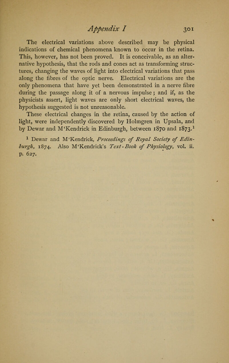 The electrical variations above described may be physical indications of chemical phenomena known to occur in the retina. This, however, has not been proved. It is conceivable, as an alter- native hypothesis, that the rods and cones act as transforming struc- tures, changing the waves of light into electrical variations that pass along the fibres of the optic nerve. Electrical variations are the only phenomena that have yet been demonstrated in a nerve fibre during the passage along it of a nervous impulse; and if, as the physicists assert, light waves are only short electrical waves, the hypothesis suggested is not unreasonable. These electrical changes in the retina, caused by the action of light, were independently discovered by Holmgren in Upsala, and by Dewar and M'Kendrick in Edinburgh, between 1870 and 1873.1 1 Dewar and M'Kendrick, Proceedings of Royal Society of Edin- burgh, 1874. Also M'Kendrick's Text-Book of Physiology, vol. ii. p. 627.