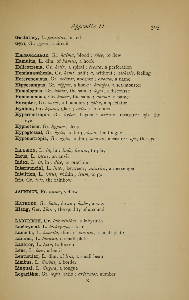 Gustatory, L. gztstatus, tasted Gyri, Gr. gyros, a circuit HEMORRHAGE, Gr. hairnet,, blood ; rheo, to flow Hamulus, L. dim. of hamus, a hook Helicotrema, Gr. helix, a spiral; trema, a perforation Hemianesthesia, Gr. hemi, half; a, without; eesthesis, feeling Heteronomous, Gr. heteros, another ; onoma, a name Hippocampus, Gr. hippos, a horse ; kampos, a sea-monster Homologous, Gr. homos, the same; logos, a discourse Homonomous, Gr. homos, the same; oitoma, a name Horopter, Gr. horos, a boundary; opter, a spectator Hyaloid, Gr. hyalos, glass; eidos, a likeness Hypermetropia, Gr. hyper, beyond; metron, measure; ops, the eye Hypnotism, Gr. hypnos, sleep Hypoglossal, Gr. hypo, under; glossa, the tongue Hypometropia, Gr. hypo, under ; metron, measure; ops, the eye ILLUSION, L. in, in ; ludo, lusum, to play Incus, L. mats, an anvil Index, L. in, in; dico, to proclaim Internuncial, L. inter, between; mtntius, a messenger Intuition, L. intus, within; itum, to go Iris, Gr. iris, the rainbow JAUNDICE, Fr. jaune, yellow KATHODE, Gr. kata, down ; hodos, a way Klang, Ger. klang, the quality of a sound LABYRINTH, Gr. labyrinthos, a labyrinth Lachrymal, L. lachryma, a tear Lamella, L. lamella, dim. of lamina, a small plate Lamina, L. lamina, a small plate Laxator, L. laxo, to loosen Lens, L. lens, a lentil Lenticular, L. dim. of lens, a small bean Limbus, L. limbtts, a border Lingual, L. lingua, a tongue Logarithm, Gr. logos, ratio; arithmos, number X