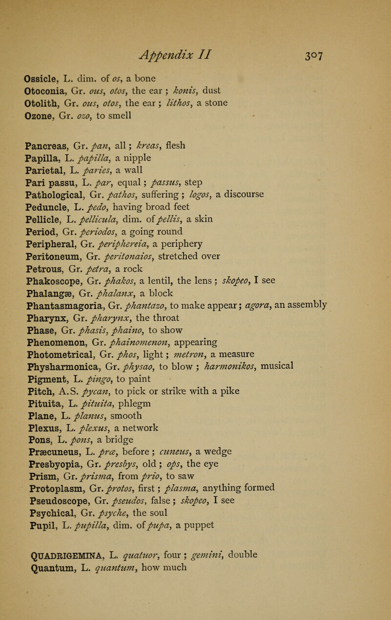 Ossicle, L. dim. of os, a bone Otoconia, Gr. ous, otos, the ear ; konis, dust Otolith, Gr. ous, otos, the ear; lithos, a stone Ozone, Gr. ozo, to smell Pancreas, Gr. pan, all; kreas, flesh Papilla, L. papilla, a nipple Parietal, L. paries, a wall Pari passu, L. par, equal; passus, step Pathological, Gr. pathos, suffering ; logos, a discourse Peduncle, L. pedo, having broad feet Pellicle, L. pellicula, dim. oipellis, a skin Period, Gr. periodos, a going round Peripheral, Gr. periphereia, a periphery Peritoneum, Gr. peritonaios, stretched over Petrous, Gr. petra, a rock Phakoscope, Gr. phakos, a lentil, the lens ; skopeo, I see Phalangse, Gr. phalanx, a block Phantasmagoria, Gr. phantazo, to make appear; agora, an assembly Pharynx, Gr. pharynx, the throat Phase, Gr. phasis, phaino, to show- Phenomenon, Gr. phainomenon, appearing Photometrical, Gr. phos, light; metron, a measure Physharmonica, Gr. physao, to blow ; harmonikos, musical Pigment, L. pingo, to paint Pitch, A. S. pycan, to pick or strike with a pike Pituita, L. pituita, phlegm Plane, L. planus, smooth Plexus, L. plexus, a network Pons, L. pons, a bridge Precuneus, L. pr&, before ; ctmeus, a wedge Presbyopia, Gr. presbys, old ; ops, the eye Prism, Gr. prisma, from prio, to saw Protoplasm, Gr. protos, first; plasma, anything formed Pseudoscope, Gr. pseudos, false ; skopeo, I see Psychical, Gr. psyche, the soul Pupil, L. pupilla, dim. of pupa, a puppet QUADRIG-EMINA, L. quahwr, four ; gemini, double Quantum, L. quatitum, how much