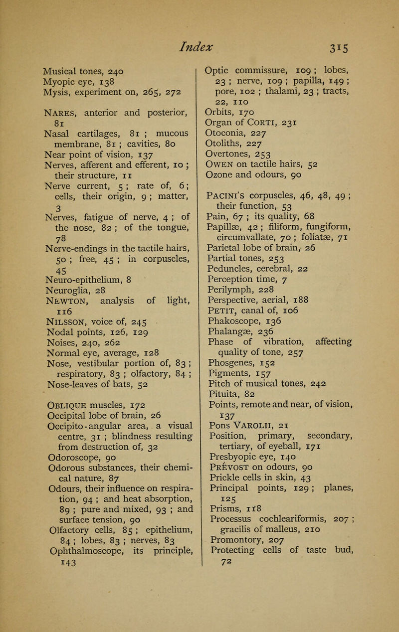 Musical tones, 240 Myopic eye, 138 Mysis, experiment on, 265, 272 Nares, anterior and posterior, 81 Nasal cartilages, 81 ; mucous membrane, 81 ; cavities, 80 Near point of vision, 137 Nerves, afferent and efferent, 10 ; their structure, 11 Nerve current, 5 ; rate of, 6; cells, their origin, 9 ; matter, 3 Nerves, fatigue of nerve, 4 ; of the nose, 82 ; of the tongue, 78 Nerve-endings in the tactile hairs, 50 ; free, 45 ; in corpuscles, 45 Neuro-epithelium, 8 Neuroglia, 28 Newton, analysis of light, 116 NiLSSON, voice of, 245 Nodal points, 126, 129 Noises, 240, 262 Normal eye, average, 128 Nose, vestibular portion of, 83 ; respiratory, 83 ; olfactory, 84 ; Nose-leaves of bats, 52 Oblique muscles, 172 Occipital lobe of brain, 26 Occipito-angular area, a visual centre, 31 ; blindness resulting from destruction of, 32 Odoroscope, 90 Odorous substances, their chemi- cal nature, 87 Odours, their influence on respira- tion, 94 ; and heat absorption, 89 ; pure and mixed, 93 ; and surface tension, 90 Olfactory cells, 85 ; epithelium, 84 ; lobes, 83 ; nerves, 83 Ophthalmoscope, its principle, 143 Optic commissure, 109; lobes, 23 ; nerve, 109 ; papilla, 149 ; pore, 102 ; thalami, 23 ; tracts, 22, no Orbits, 170 Organ of Corti, 231 Otoconia, 227 Otoliths, 227 Overtones, 253 Owen on tactile hairs, 52 Ozone and odours, 90 Pacini's corpuscles, 46, 48, 49 ; their function, 53 Pain, 67 ; its quality, 68 Papillae, 42 ; filiform, fungiform, circumvallate, 70 ; foliatse, 71 Parietal lobe of brain, 26 Partial tones, 253 Peduncles, cerebral, 22 Perception time, 7 Perilymph, 228 Perspective, aerial, 188 Petit, canal of, 106 Phakoscope, 136 Phalangae, 236 Phase of vibration, affecting quality of tone, 257 Phosgenes, 152 Pigments, 157 Pitch of musical tones, 242 Pituita, 82 Points, remote and near, of vision, 137 Pons Varolii, 21 Position, primary, secondary, tertiary, of eyeball, 171 Presbyopic eye, 140 Prevost on odours, 90 Prickle cells in skin, 43 Principal points, 129 ; planes, 125 Prisms, if8 Processus cochleariformis, 207 ; gracilis of malleus, 210 Promontory, 207 Protecting cells of taste bud, 72