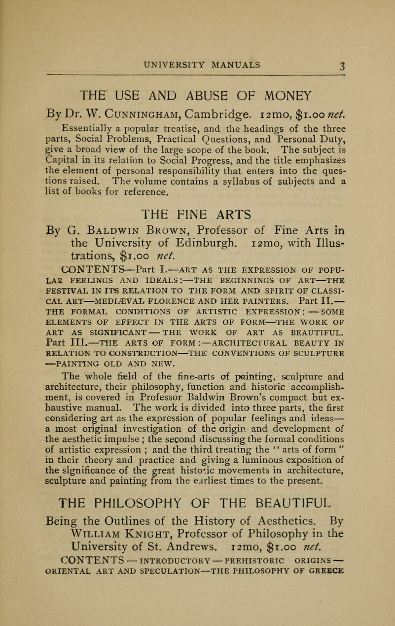 THE USE AND ABUSE OF MONEY By Dr. W. Cunningham, Cambridge. 12mo, $1.00 net. Essentially a popular treatise, and the headings of the three parts, Social Problems, Practical Questions, and Personal Duty, give a broad view of the large scope of the book. The subject is Capital in its relation to Social Progress, and the title emphasizes the element of personal responsibility that enters into the ques- tions raised. The volume contains a syllabus of subjects and a list of books for reference. THE FINE ARTS By G. Baldwin Brown, Professor of Fine Arts in the University of Edinburgh. 121x10, with Illus- trations, $1.00 net. CONTENTS)—Part I.—art as the expression of popu- lar FEELINGS AND IDEALS:—THE BEGINNINGS OF ART—THE FESTIVAL IN ITS RELATION TO THE FORM AND SPIRIT OF CLASSI- CAL ART—MEDIAEVAL FLORENCE AND HER PAINTERS. Part II.— THE FORMAL CONDITIONS OF ARTISTIC EXPRESSION: — SOME ELEMENTS OF EFFECT IN THE ARTS OF FORM—THE WORK OF ART AS SIGNIFICANT — THE WORK OF ART AS BEAUTIFUL. Part III.—THE ARTS OF FORM :—ARCHITECTURAL BEAUTY IN RELATION TO CONSTRUCTION—THE CONVENTIONS OF SCULPTURE —PAINTING OLD AND NEW. The whole field of the fine-arts of painting, sculpture and architecture, their philosophy, function and historic accomplish- ment, is covered in Professor Baldwin Brown's compact but ex- haustive manual. The work is divided into three parts, the first considering art as the expression of popular feelings and ideas— a most original investigation of the origin and development of the aesthetic impulse ; the second discussing the formal conditions of artistic expression ; and the third treating the '' arts of form  in their theory and practice and giving a luminous exposition of the significance of the great historic movements in architecture, sculpture and painting from the earliest times to the present. THE PHILOSOPHY OF THE BEAUTIFUL Being the Outlines of the History of Aesthetics. By William Knight, Professor of Philosophy in the University of St. Andrews. i2mo, $1.00 net. CONTENTS — INTRODUCTORY — PREHISTORIC ORIGINS — ORIENTAL ART AND SPECULATION—THE PHILOSOPHY OF GREECE