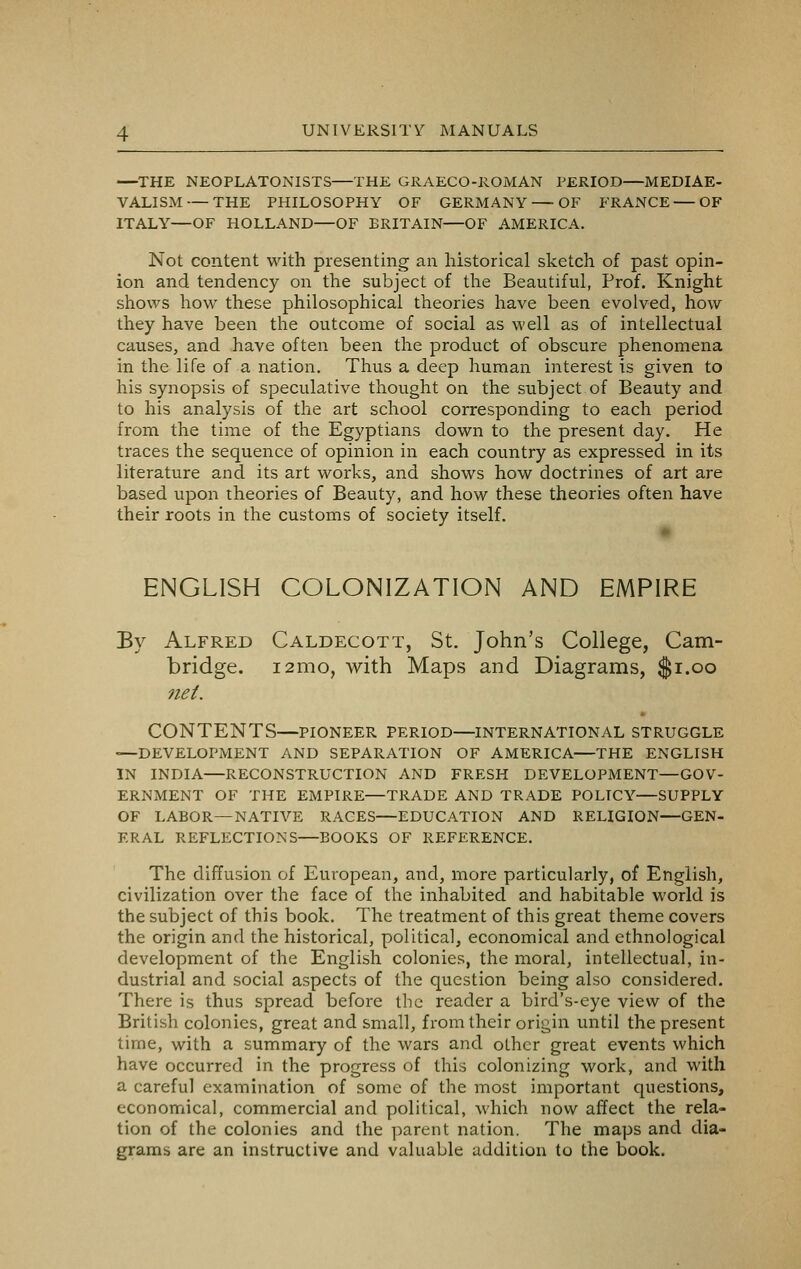 —THE NEOPLATONISTS—THE GRAECO-ROMAN PERIOD—MEDIAE- VALISM— THE PHILOSOPHY OF GERMANY — OF FRANCE — OF ITALY—OF HOLLAND—OF BRITAIN—OF AMERICA. Not content with presenting an historical sketch of past opin- ion and tendency on the subject of the Beautiful, Prof. Knight shows how these philosophical theories have been evolved, how they have been the outcome of social as well as of intellectual causes, and have often been the product of obscure phenomena in the life of a nation. Thus a deep human interest is given to his synopsis of speculative thought on the subject of Beauty and to his analysis of the art school corresponding to each period from the time of the Egyptians down to the present day. He traces the sequence of opinion in each country as expressed in its literature and its art works, and shows how doctrines of art are based upon theories of Beauty, and how these theories often have their roots in the customs of society itself. ENGLISH COLONIZATION AND EMPIRE By Alfred Caldecott, St. John's College, Cam- bridge. 121x10, with Maps and Diagrams, $1.00 net. CONTENTS—PIONEER period—INTERNATIONAL struggle —DEVELOPMENT AND SEPARATION OF AMERICA—THE ENGLISH IN INDIA—RECONSTRUCTION AND FRESH DEVELOPMENT—GOV- ERNMENT OF THE EMPIRE—TRADE AND TRADE POLICY—SUPPLY OF LABOR—NATIVE RACES—EDUCATION AND RELIGION—GEN- ERAL REFLECTIONS—BOOKS OF REFERENCE. The diffusion of European, and, more particularly, of English, civilization over the face of the inhabited and habitable world is the subject of this book. The treatment of this great theme covers the origin and the historical, political, economical and ethnological development of the English colonies, the moral, intellectual, in- dustrial and social aspects of the question being also considered. There is thus spread before the reader a bird's-eye view of the British colonies, great and small, from their origin until the present time, with a summary of the wars and other great events which have occurred in the progress of this colonizing work, and with a careful examination of some of the most important questions, economical, commercial and political, which now affect the rela- tion of the colonies and the parent nation. The maps and dia- grams are an instructive and valuable addition to the book.