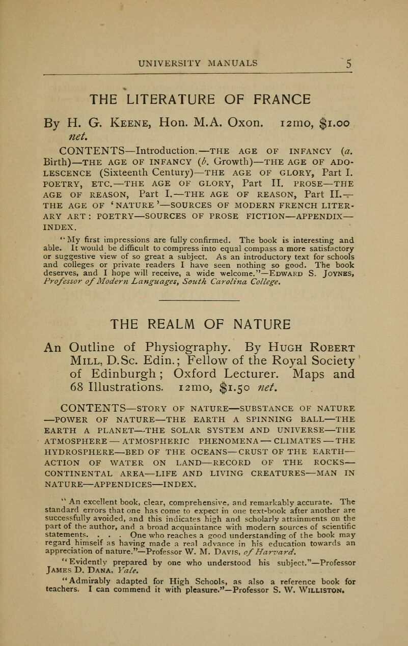 THE LITERATURE OF FRANCE By H. G. Keene, Hon. M.A. Oxon. i2mo, $1.00 net. CONTENTS—Introduction.—the age of infancy (a. Birth)—the age of infancy (l>. Growth)—the age of ado- lescence (Sixteenth Century)—the age of glory, Part I. POETRY, ETC.—THE AGE OF GLORY, Part II. PROSE—THE AGE OF REASON, Part I.—THE AGE OF REASON, Part II.— THE AGE OF ' NATURE '—SOURCES OF MODERN FRENCH LITER- ARY ART : POETRY—SOURCES OF PROSE FICTION—APPENDIX— INDEX. '•My first impressions are fully confirmed. The book is interesting and able. It would be difficult to compress into equal compass a more satisfactory or suggestive view of so great a subject. As an introductory text for schools and colleges or private readers I have seen nothing so good. The book deserves, and I hope will receive, a wide welcome.—Edward S. Joynes, Professor of Modern Languages, South Carolina College. THE REALM OF NATURE An Outline of Physiography. By Hugh Roeert Mill, D.Sc. Edin.; Fellow of the Royal Society of Edinburgh; Oxford Lecturer. Maps and 68 Illustrations. i2mo, $1.50 net. CONTENTS—story of nature—substance of nature —POWER OF NATURE—THE EARTH A SPINNING BALL—THE EARTH A PLANET—THE SOLAR SYSTEM AND UNIVERSE—THE ATMOSPHERE — ATMOSPHERIC PHENOMENA— CLIMATES —THE HYDROSPHERE—BED OF THE OCEANS—CRUST OF THE EARTH— ACTION OF WATER ON LAND—RECORD OF THE ROCKS— CONTINENTAL AREA—LIFE AND LIVING CREATURES—MAN IN NATURE—APPENDICES—INDEX. tl An excellent book, clear, comprehensive, and remarkably accurate. The standard errors that one has come to expect in one text-book after another are successfully avoided, and this indicates high and scholarly attainments on the part of the author, and a broad acquaintance with modern sources of scientific statements. . . . One who reaches a good understanding of the book may regard himself as having made a real advance in his education towards an appreciation of nature.—Professor W. M. Davis, of Harvard.  Evidently prepared by one who understood his subject.—Professor James D. Dana, Yale. Admirably adapted for High Schools, as also a reference book for teachers. I can commend it with pleasure.—Professor S. W. Williston.