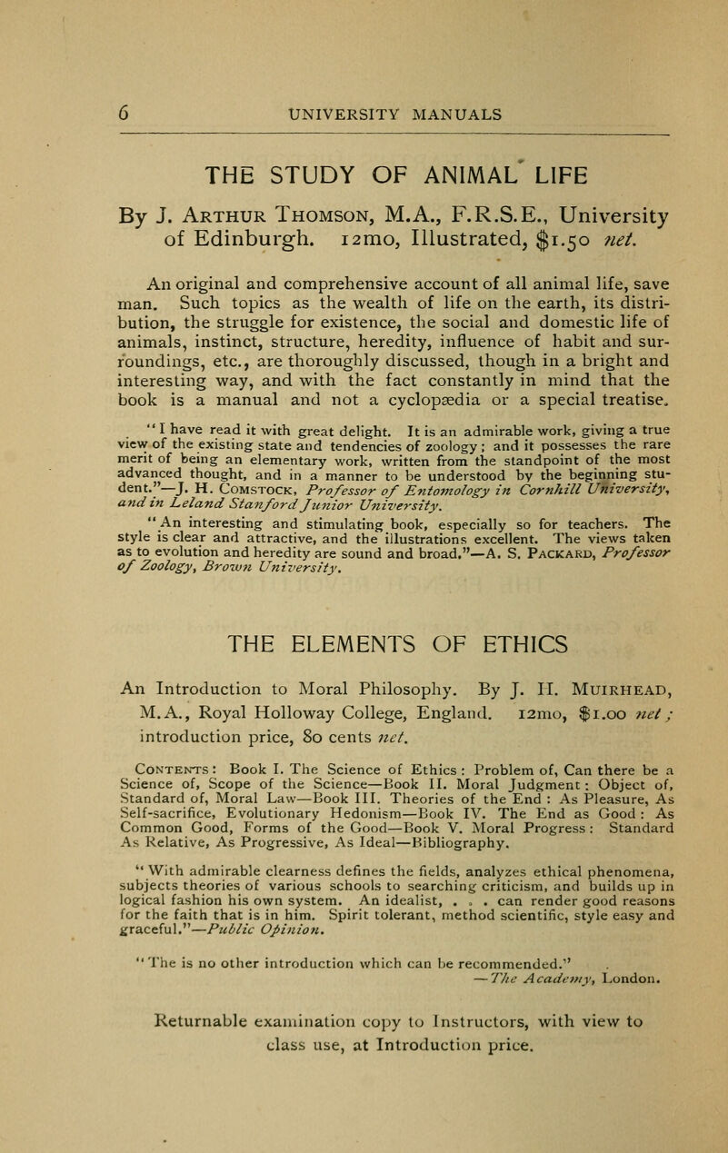 THE STUDY OF ANIMAL LIFE By J. Arthur Thomson, M.A., F.R.S.E., University of Edinburgh. i2mo, Illustrated, $1.50 net. An original and comprehensive account of all animal life, save man. Such topics as the wealth of life on the earth, its distri- bution, the struggle for existence, the social and domestic life of animals, instinct, structure, heredity, influence of habit and sur- roundings, etc., are thoroughly discussed, though in a bright and interesting way, and with the fact constantly in mind that the book is a manual and not a cyclopaedia or a special treatise.  I have read it with great delight. It is an admirable work, giving a true view of the existing state and tendencies of zoology ; and it possesses the rare merit of being an elementary work, written from the standpoint of the most advanced thought, and in a manner to be understood by the beginning stu- dent.—J. H. Comstock, Professor of Entomology in CornJiill University, and in Leland Stanford Junior University. An interesting and stimulating book, especially so for teachers. The style is clear and attractive, and the illustrations excellent. The views taken as to evolution and heredity are sound and broad,—A. S. Packard, Professor of Zoology, Brown University, THE ELEMENTS OF ETHICS An Introduction to Moral Philosophy. By J. II. Muirhead, M.A., Royal Holloway College, England. 121110, $1.00 net; introduction price, 80 cents net. Contents : Book I. The Science of Ethics : Problem of, Can there be a Science of, Scope of the Science—Book II. Moral Judgment: Object of, Standard of, Moral Law—Book III. Theories of the End : As Pleasure, As Self-sacrifice, Evolutionary Hedonism—Book IV. The End as Good : As Common Good, Forms of the Good—Book V. Moral Progress : Standard As Relative, As Progressive, As Ideal—Bibliography. With admirable clearness defines the fields, analyzes ethical phenomena, subjects theories of various schools to searching criticism, and builds up in logical fashion his own system. An idealist, . , . can render good reasons for the faith that is in him. Spirit tolerant, method scientific, style easy and graceful.—Public Opinion.  The is no other introduction which can be recommended.' — The Academy, London. Returnable examination copy to Instructors, with view to class use, at Introduction price.