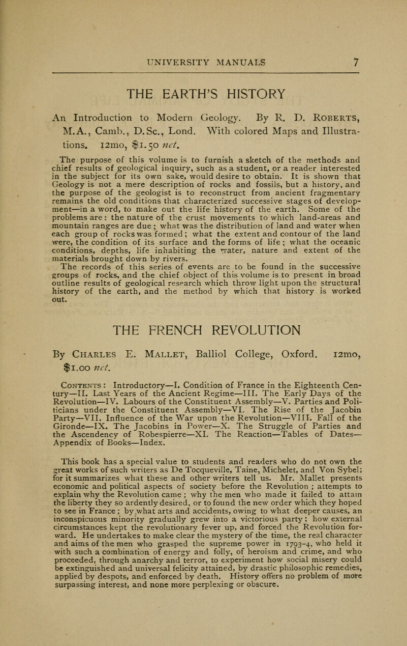THE EARTH'S HISTORY An Introduction to Modern Geology. By R. D. Roberts, M.A., Camb., D. Sc, Lond. With colored Maps and Illustra- tions. l2mo, $1.50 net. The purpose of this volume is to furnish a sketch of the methods and chief results of geological inquiry, such as a student, or a reader interested in the subject for its own sake, would desire to obtain. It is shown that Geology is not a mere description of rocks and fossils, but a history, and the purpose of the geologist is to reconstruct from ancient fragmentary remains the old conditions that characterized successive stages of develop- ment—in a word, to make out the life history of the earth. Some of the problems are: the nature of the crust movements to which land-areas and mountain ranges are due ; -what was the distribution of land and water when each group of rocks was formed; what the extent and contour of the land were, the condition of its surface and the forms of life ; what the oceanic conditions, depths, life inhabiting the water, nature and extent of the materials brought down by rivers. The records of this series of events are to be found in the successive groups of rocks, and the chief object of this volume is to present in broad outline results of geological research which throw light upon the structural history of the earth, and the method by which that history is worked out. THE FRENCH REVOLUTION By Charles E. Mallet, Balliol College, Oxford. i2mo, $1.00 net. Contexts : Introductory—I. Condition of France in the Eighteenth Cen- tury—II. Last Years of the Ancient Regime—III. The Early Days of the Revolution—IV. Labours of the Constituent Assembly—V. Parties and Poli- ticians under the Constituent Assembly—VI. The Rise of the Jacobin Party—VII. Influence of the War upon the Revolution—VIII. Fall of the Gironde—IX. The Jacobins in Power—X. The Struggle of Parties and the Ascendency of Robespierre—XL The Reaction—Tables of Dates— Appendix of Books—Index. This book has a special value to students and readers who do not own the great works of such writers as De Tocqueville, Taine, Michelet, and Von Sybel; for it summarizes what these and other writers tell us. Mr. Mallet presents economic and political aspects of society before the Revolution ; attempts to explain why the Revolution came ; why the men who made it failed to attain the liberty they so ardently desired, or to found the new order which they hoped to see in France ; by what arts and accidents, owing to what deeper causes, an inconspicuous minority gradually grew into a victorious party ; how external circumstances kept the revolutionary fever up, and forced the Revolution for- ward. He undertakes to make clear the mystery of the time, the real character and aims of the men who grasped the supreme power in 1793-4, who held it with such a combination of energy and folly, of heroism and crime, and who proceeded, through anarchy and terror, to experiment how social misery could be extinguished and universal felicity attained, by drastic philosophic remedies, applied by despots, and enforced by death. History offers no problem of more surpassing interest, and none more perplexing or obscure.