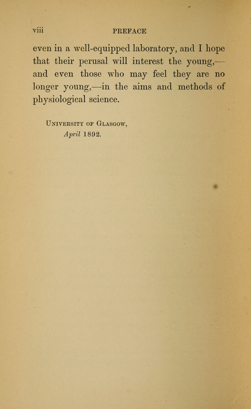 even in a well-equipped laboratory, and I hope that their perusal will interest the young,— and even those who may feel they are no longer young,—in the aims and methods of physiological science. University of Glasgow, April 1892.