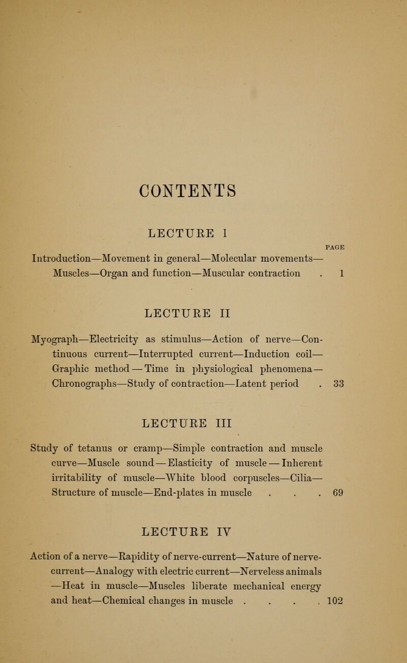 CONTENTS LECTURE I PAGE Introduction—Movement in general—Molecular movements— Muscles—Organ and function—Muscular contraction . 1 LECTURE II Myograph—Electricity as stimulus—Action of nerve—Con- tinuous current—Interrupted current—Induction coil— Graphic method — Time in physiological phenomena— Chronographs—Study of contraction—Latent period . 33 LECTURE III Study of tetanus or cramp—Simple contraction and muscle curve—Muscle sound — Elasticity of muscle — Inherent irritability of muscle—White blood corpuscles—Cilia— Structure of muscle—End-plates in muscle . . .69 LECTURE IV Action of a nerve—Rapidity of nerve-current—Nature of nerve- current—Analogy with electric current—Nerveless animals —Heat in muscle—Muscles liberate mechanical energy and heat—Chemical changes in muscle .... 102