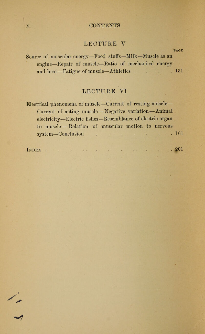 LECTUKE V PAGE Source of muscular energy—Food stuffs—Milk—Muscle as an engine—Repair of muscle—Ratio of mechanical energy and heat—Fatigue of muscle—Athletics . . . .131 LECTURE VI Electrical phenomena of muscle—Current of resting muscle— Current of acting muscle—Negative variation—Animal electricity—Electric fishes— Resemblance of electric organ to muscle — Relation of muscular motion to nervous system—Conclusion . . . . . . .161 Index 201