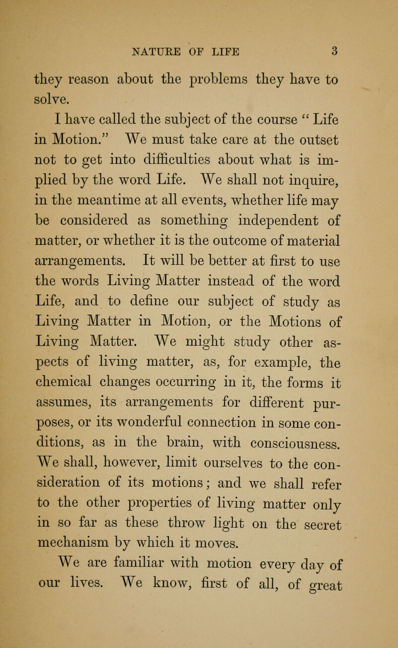 they reason about the problems they have to solve. I have called the subject of the course  Life in Motion. We must take care at the outset not to get into difficulties about what is im- plied by the word Life. We shall not inquire, in the meantime at all events, whether life may be considered as something independent of matter, or whether it is the outcome of material arrangements. It will be better at first to use the words Living Matter instead of the word Life, and to define our subject of study as Living Matter in Motion, or the Motions of Living Matter. We might study other as- pects of living matter, as, for example, the chemical changes occurring in it, the forms it assumes, its arrangements for different pur- poses, or its wonderful connection in some con- ditions, as in the brain, with consciousness. We shall, however, limit ourselves to the con- sideration of its motions; and we shall refer to the other properties of living matter only in so far as these throw light on the secret mechanism by which it moves. We are familiar with motion every day of our lives. We know, first of all, of great