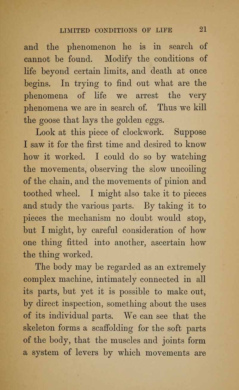 and the phenomenon he is in search of cannot be found. Modify the conditions of life beyond certain limits, and death at once begins. In trying to find out what are the phenomena of life we arrest the very phenomena we are in search of. Thus we kill the goose that lays the golden eggs. Look at this piece of clockwork. Suppose I saw it for the first time and desired to know how it worked. I could do so by watching the movements, observing the slow uncoiling of the chain, and the movements of pinion and toothed wheel. I might also take it to pieces and study the various parts. By taking it to pieces the mechanism no doubt would stop, but I might, by careful consideration of how one thing fitted into another, ascertain how the thing worked. The body may be regarded as an extremely complex machine, intimately connected in all its parts, but yet it is possible to make out, by direct inspection, something about the uses of its individual parts. We can see that the skeleton forms a scaffolding for the soft parts of the body, that the muscles and joints form a system of levers by which movements are