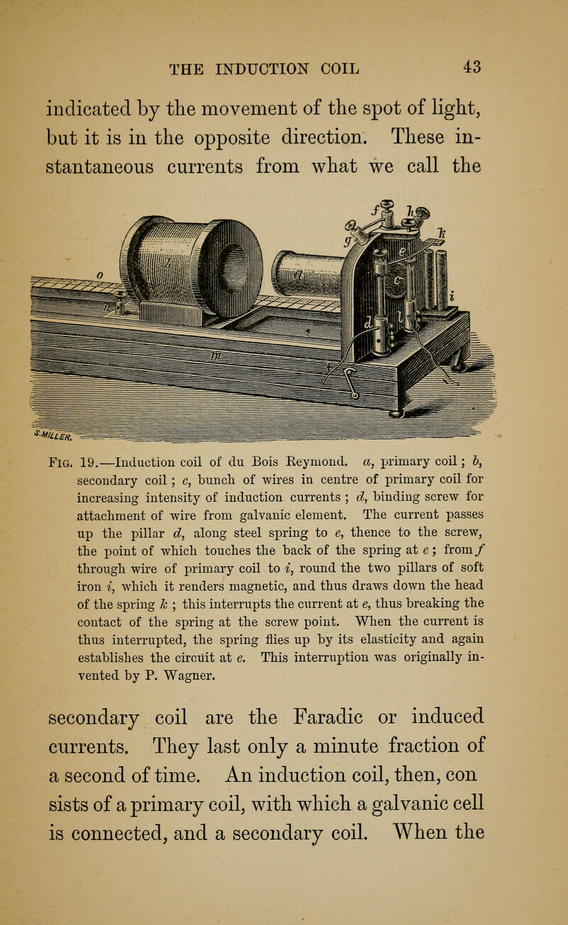 indicated by the movement of the spot of light, but it is in the opposite direction. These in- stantaneous currents from what we call the Fig. 19.—Induction coil of dn Bois Eeymond. a, primary coil; b, secondary coil; c, bunch of wires in centre of primary coil for increasing intensity of induction currents ; d, binding screw for attachment of wire from galvanic element. The current passes up the pillar d, along steel spring to e, thence to the screw, the point of which touches the back of the spring at e; from/ through wire of primary coil to i, round the two pillars of soft iron i, which it renders magnetic, and thus draws down the head of the spring k ; this interrupts the current at e, thus breaking the contact of the spring at the screw point. When the current is thus interrupted, the spring flies up by its elasticity and again establishes the circuit at e. This interruption was originally in- vented by P. Wagner. secondary coil are the Faradic or induced currents. They last only a minute fraction of a second of time. An induction coil, then, con sists of a primary coil, with which a galvanic cell is connected, and a secondary coil. When the