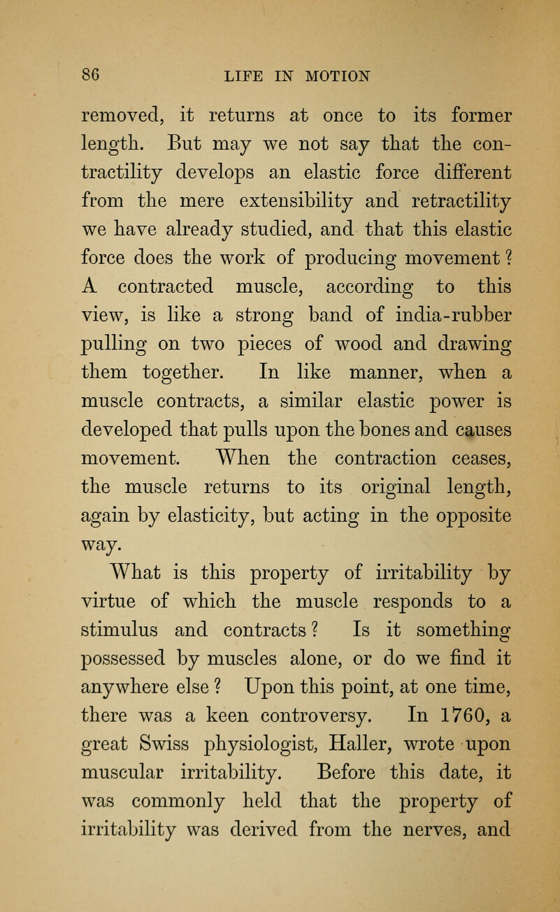removed, it returns at once to its former length. But may we not say that the con- tractility develops an elastic force different from the mere extensibility and retractility we have already studied, and that this elastic force does the work of producing movement ? A contracted muscle, according to this view, is like a strong band of india-rubber pulling on two pieces of wood and drawing them together. In like manner, when a muscle contracts, a similar elastic power is developed that pulls upon the bones and causes movement. When the contraction ceases, the muscle returns to its original length, again by elasticity, but acting in the opposite way. What is this property of irritability by virtue of which the muscle responds to a stimulus and contracts ? Is it something possessed by muscles alone, or do we find it anywhere else ? Upon this point, at one time, there was a keen controversy. In 1760, a great Swiss physiologist, Haller, wrote upon muscular irritability. Before this date, it was commonly held that the property of irritability was derived from the nerves, and