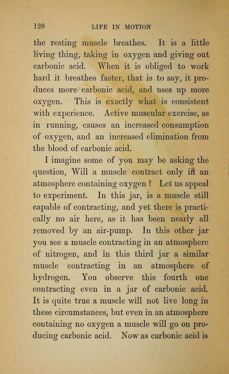 the resting muscle breathes. It is a little living thing, taking in oxygen and giving out carbonic acid. When it is obliged to work hard it breathes faster, that is to say, it pro- duces more carbonic acid, and uses up more oxygen. This is exactly what is consistent with experience. Active muscular exercise, as in running, causes an increased consumption of oxygen, and an increased elimination from the blood of carbonic acid. I imagine some of you may be asking the question, Will a muscle contract only in an atmosphere containing oxygen ? Let us appeal to experiment. In this jar, is a muscle still capable of contracting, and yet there is practi- cally no air here, as it has been nearly all removed by an air-pump. In this other jar you see a muscle contracting in an atmosphere of nitrogen, and in this third jar a similar muscle contracting in an atmosphere of hydrogen. You observe this fourth one contracting even in a jar of carbonic acid. It is quite true a muscle will not live long in these circumstances, but even in an atmosphere containing no oxygen a muscle will go on pro- ducing carbonic acid. Now as carbonic acid is