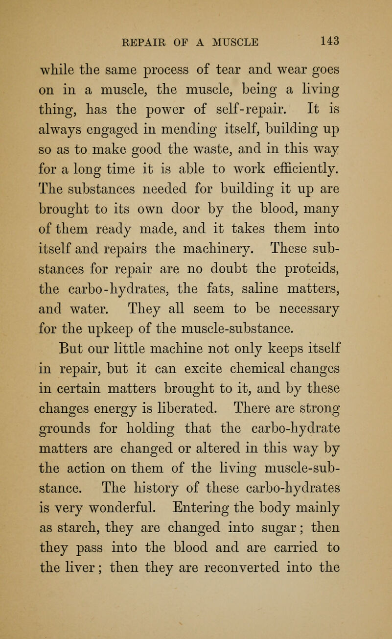 while the same process of tear and wear goes on in a muscle, the muscle, being a living thing, has the power of self-repair. It is always engaged in mending itself, building up so as to make good the waste, and in this way for a long time it is able to work efficiently. The substances needed for building it up are brought to its own door by the blood, many of them ready made, and it takes them into itself and repairs the machinery. These sub- stances for repair are no doubt the proteids, the carbo-hydrates, the fats, saline matters, and water. They all seem to be necessary for the upkeep of the muscle-substance. But our little machine not only keeps itself in repair, but it can excite chemical changes in certain matters brought to it, and by these changes energy is liberated. There are strong grounds for holding that the carbo-hydrate matters are changed or altered in this way by the action on them of the living muscle-sub- stance. The history of these carbo-hydrates is very wonderful. Entering the body mainly as starch, they are changed into sugar; then they pass into the blood and are carried to the liver; then they are reconverted into the