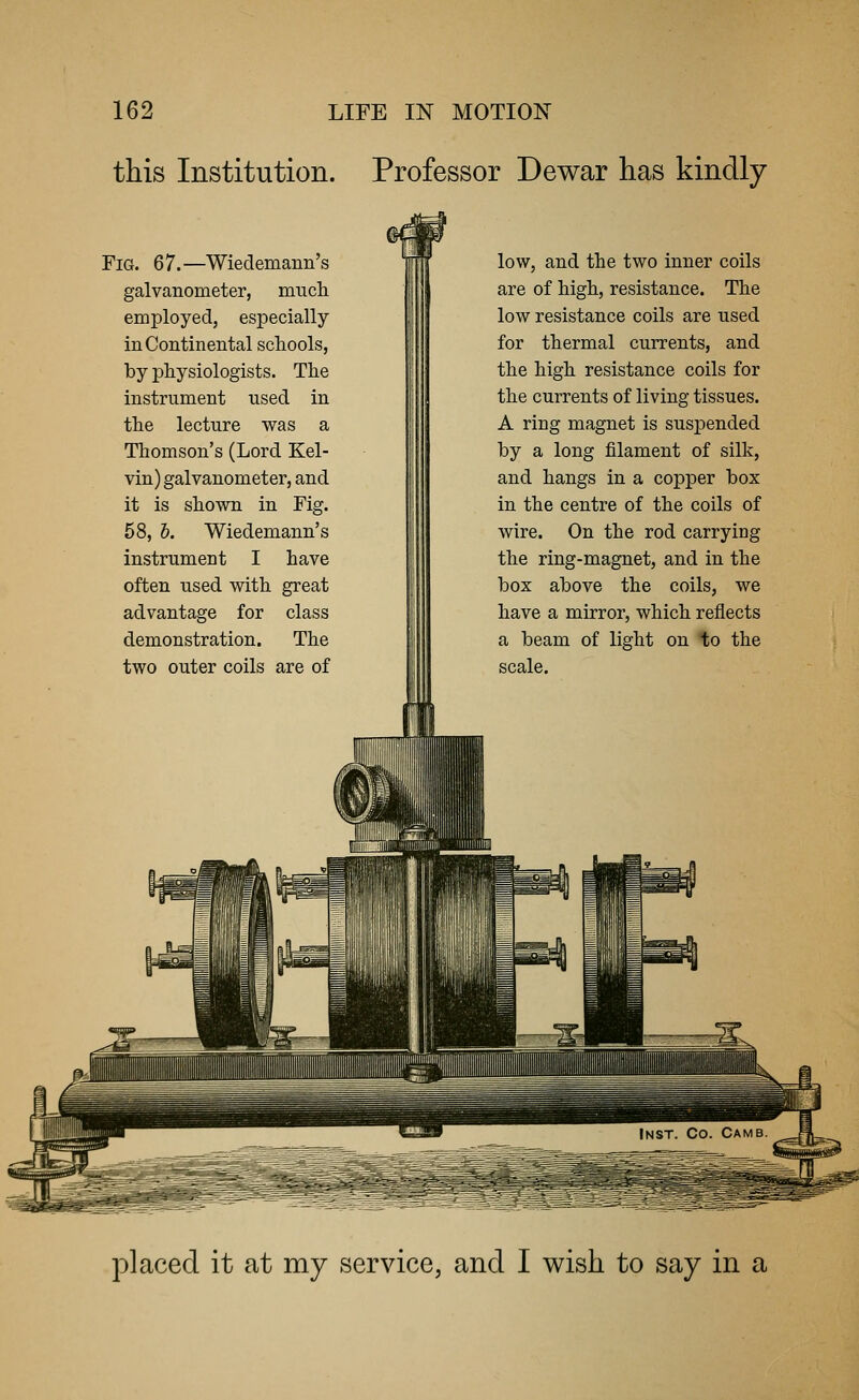 this Institution. Professor Dewar has kindly Fig. 67.—Wiedemann's galvanometer, much employed, especially in Continental schools, by physiologists. The instrument used in the lecture was a Thomson's (Lord Kel- vin) galvanometer, and it is shown in Fig. 58, b. Wiedemann's instrument I have often used with great advantage for class demonstration. The two outer coils are of low, and the two inner coils are of high, resistance. The low resistance coils are used for thermal currents, and the high resistance coils for the currents of living tissues. A ring magnet is suspended by a long filament of silk, and hangs in a copper box in the centre of the coils of wire. On the rod carrying the ring-magnet, and in the box above the coils, we have a mirror, which reflects a beam of light on to the scale. ::vi!!l|l ||J i 1 i I'll placed it at my service, and I wish to say in a