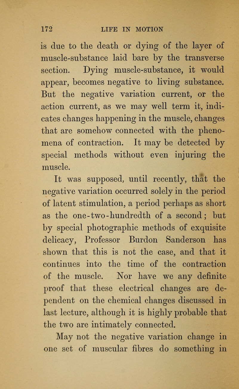 is due to the death or dying of the layer of muscle-substance laid bare by the transverse section. Dying muscle-substance, it would appear, becomes negative to living substance. But the negative variation current, or the action current, as we may well term it, indi- cates changes happening in the muscle, changes that are somehow connected with the pheno- mena of contraction. It may be detected by special methods without even injuring the muscle. It was supposed, until recently, that the negative variation occurred solely in the period of latent stimulation, a period perhaps as short as the one-two-hundredth of a second; but by special photographic methods of exquisite delicacy, Professor Burdon Sanderson has shown that this is not the case, and that it continues into the time of the contraction of the muscle. Nor have we any definite proof that these electrical changes are de- pendent on the chemical changes discussed in last lecture, although it is highly probable that the two are intimately connected. May not the negative variation change in one set of muscular fibres do something in