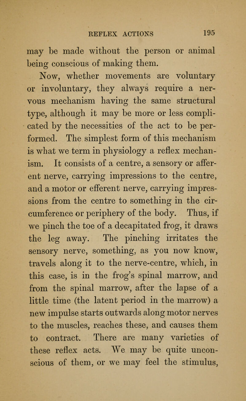 may be made without the person or animal being conscious of making them. Now, whether movements are voluntary or involuntary, they always require a ner- vous mechanism having the same structural type, although it may be more or less compli- cated by the necessities of the act to be per- formed. The simplest form of this mechanism is what we term in physiology a reflex mechan- ism. It consists of a centre, a sensory or affer- ent nerve, carrying impressions to the centre, and a motor or efferent nerve, carrying impres- sions from the centre to something in the cir- cumference or periphery of the body. Thus, if we pinch the toe of a decapitated frog, it draws the leg away. The pinching irritates the sensory nerve, something, as you now know, travels along it to the nerve-centre, which, in this case, is in the frog's spinal marrow, and from the spinal marrow, after the lapse of a little time (the latent period in the marrow) a new impulse starts outwards along motor nerves to the muscles, reaches these, and causes them to contract. There are many varieties of these reflex acts. We may be quite uncon- scious of them, or we may feel the stimulus,