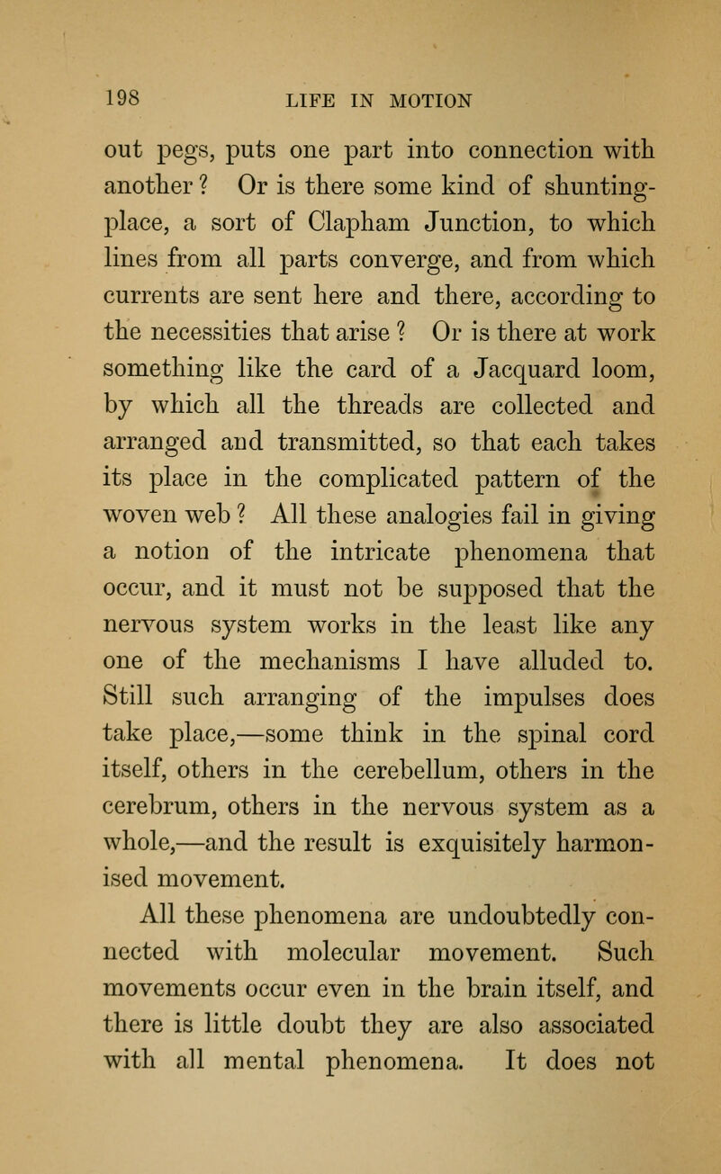 out pegs, puts one part into connection with another ? Or is there some kind of shunting- place, a sort of Clapham Junction, to which lines from all parts converge, and from which currents are sent here and there, according to the necessities that arise ? Or is there at work something like the card of a Jacquard loom, by which all the threads are collected and arranged and transmitted, so that each takes its place in the complicated pattern of the woven web ? All these analogies fail in giving a notion of the intricate phenomena that occur, and it must not be supposed that the nervous system works in the least like any one of the mechanisms I have alluded to. Still such arranging of the impulses does take place,—some think in the sj)inal cord itself, others in the cerebellum, others in the cerebrum, others in the nervous system as a whole,—and the result is exquisitely harmon- ised movement. All these phenomena are undoubtedly con- nected with molecular movement. Such movements occur even in the brain itself, and there is little doubt they are also associated with all mental phenomena. It does not