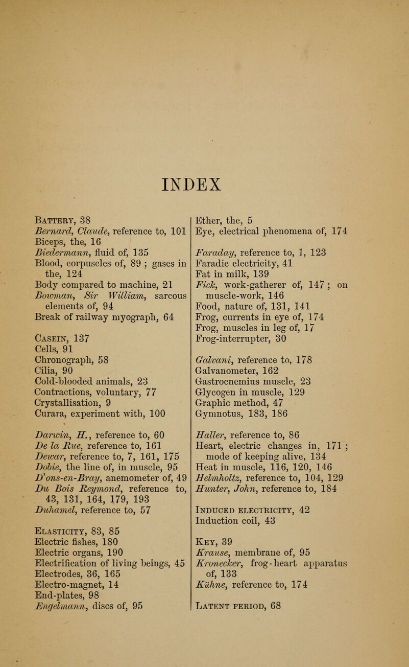 INDEX Battery, 38 Bernard, Claude, reference to, 101 Biceps, the, 16 Biedermann, fluid of, 135 Blood, corpuscles of, 89 : gases in the, 124 Body compared to machine, 21 Boivman, Sir William, sarcous elements of, 94 Break of railway myograph, 64 Casein, 137 Cells, 91 Chronograph, 58 Cilia, 90 Cold-blooded animals, 23 Contractions, voluntary, 77 Crystallisation, 9 Curara, experiment with, 100 Darwin, H., reference to, 60 Be la Rue, reference to, 161 Bewar, reference to, 7, 161, 175 Bobie, the line of, in muscle, 95 B'ons-en-Bray, anemometer of, 49 Bu Bois Reymond, reference to, 43, 131, 164, 179, 193 Buhamel, reference to, 57 Elasticity, 83, 85 Electric fishes, 180 Electric organs, 190 Electrification of living beings, 45 Electrodes, 36, 165 Electro-magnet, 14 End-plates, 98 Engelmann, discs of, 95 Ether, the, 5 Eye, electrical phenomena of, 174 Faraday, reference to, 1, 123 Faradic electricity, 41 Fat in milk, 139 Fick, work-gatherer of, 147 ; on muscle-work, 146 Food, nature of, 131, 141 Frog, currents in eye of, 174 Frog, muscles in leg of, 17 Frog-interrupter, 30 Galvani, reference to, 178 Galvanometer, 162 Gastrocnemius muscle, 23 Glycogen in muscle, 129 Graphic method, 47 Gymnotus, 183, 186 Holler, reference to, 86 Heart, electric changes in, 171 ; mode of keeping alive, 134 Heat in muscle, 116, 120, 146 Helmholtz, reference to, 104, 129 Hunter, John, reference to, 184 Induced electricity, 42 Induction coil, 43 Key, 39 Krause, membrane of, 95 Kronecker, frog - heart apparatus of, 133 Kuhne, reference to, 174 Latent period, 68